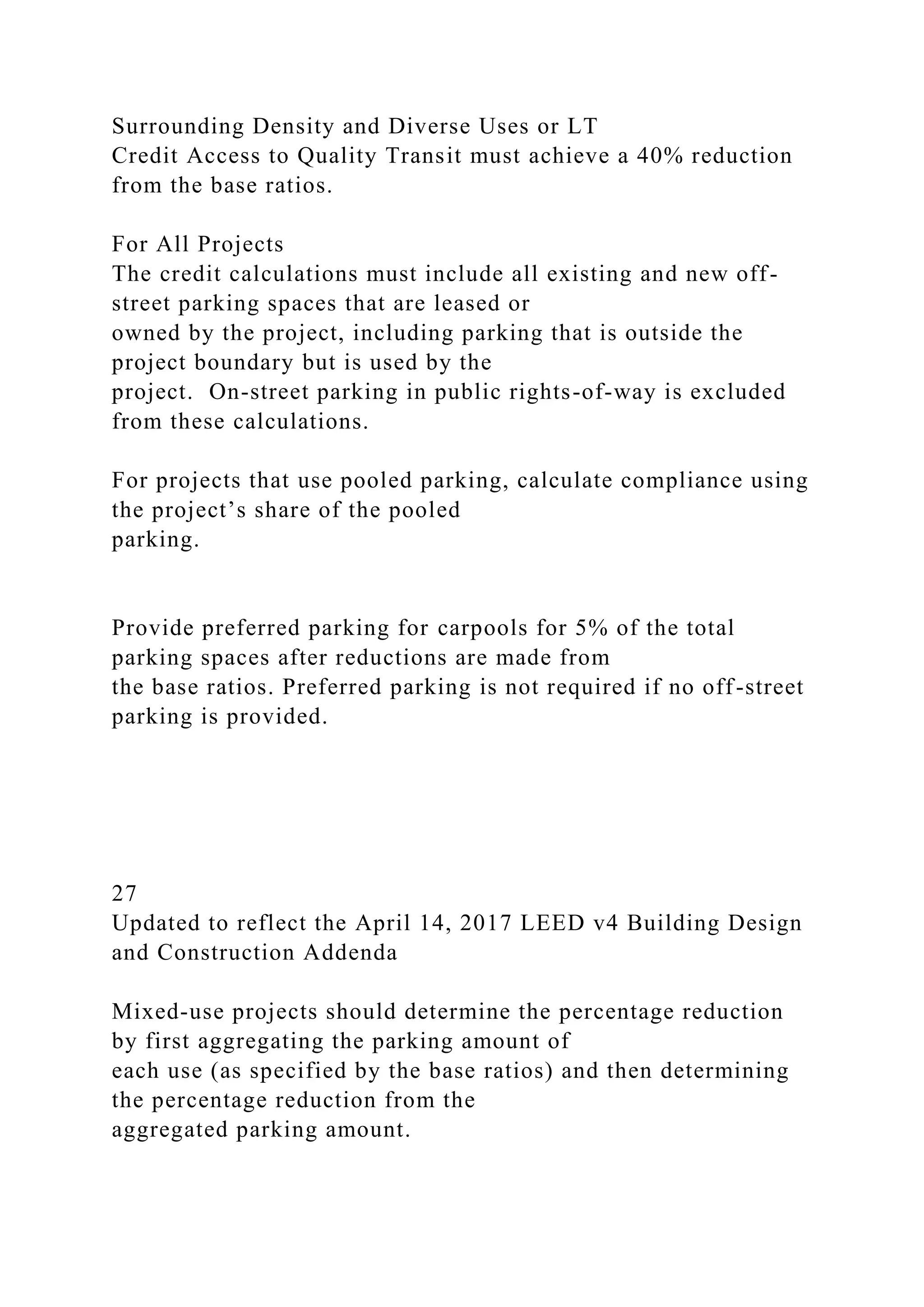 Surrounding Density and Diverse Uses or LT
Credit Access to Quality Transit must achieve a 40% reduction
from the base ratios.
For All Projects
The credit calculations must include all existing and new off-
street parking spaces that are leased or
owned by the project, including parking that is outside the
project boundary but is used by the
project. On-street parking in public rights-of-way is excluded
from these calculations.
For projects that use pooled parking, calculate compliance using
the project’s share of the pooled
parking.
Provide preferred parking for carpools for 5% of the total
parking spaces after reductions are made from
the base ratios. Preferred parking is not required if no off-street
parking is provided.
27
Updated to reflect the April 14, 2017 LEED v4 Building Design
and Construction Addenda
Mixed-use projects should determine the percentage reduction
by first aggregating the parking amount of
each use (as specified by the base ratios) and then determining
the percentage reduction from the
aggregated parking amount.
 