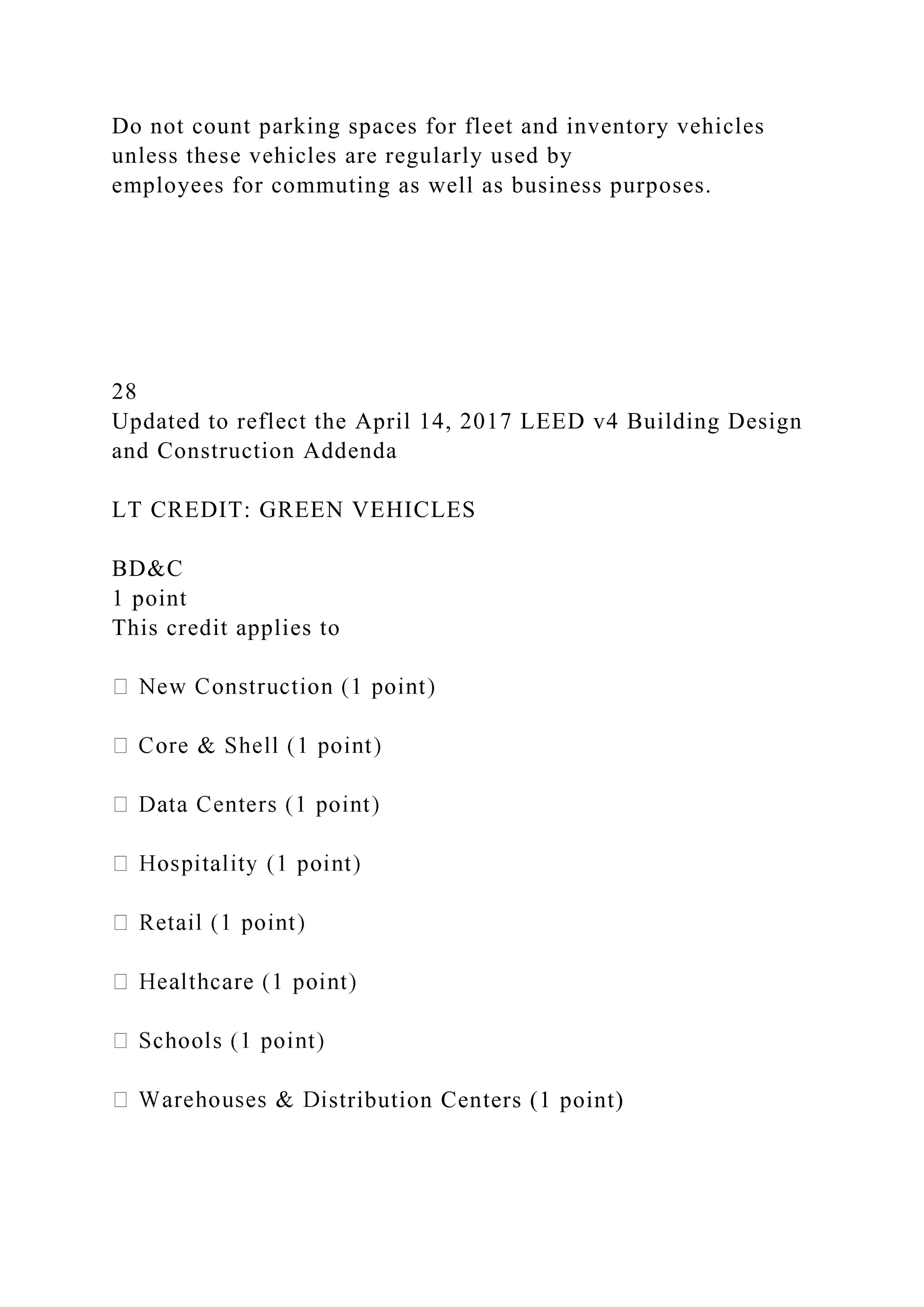 Do not count parking spaces for fleet and inventory vehicles
unless these vehicles are regularly used by
employees for commuting as well as business purposes.
28
Updated to reflect the April 14, 2017 LEED v4 Building Design
and Construction Addenda
LT CREDIT: GREEN VEHICLES
BD&C
1 point
This credit applies to
stribution Centers (1 point)
 