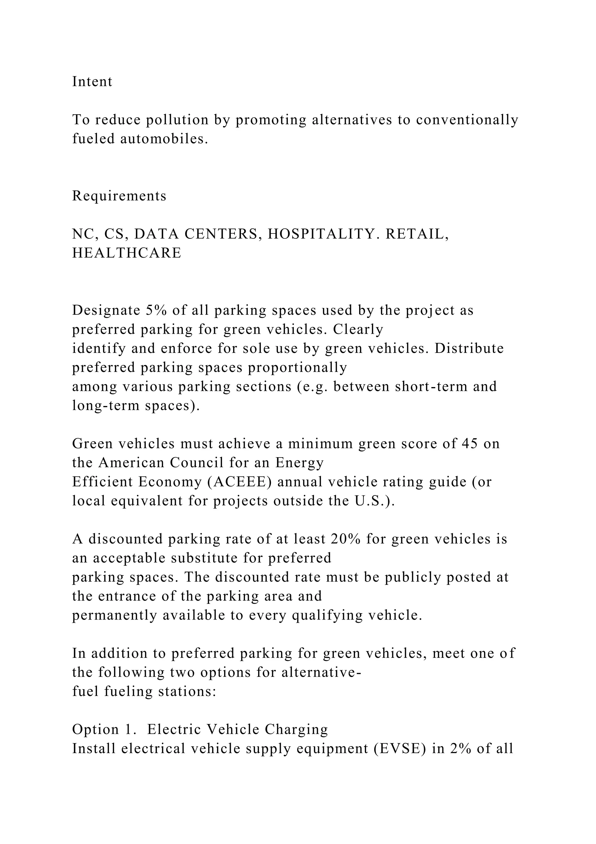 Intent
To reduce pollution by promoting alternatives to conventionally
fueled automobiles.
Requirements
NC, CS, DATA CENTERS, HOSPITALITY. RETAIL,
HEALTHCARE
Designate 5% of all parking spaces used by the project as
preferred parking for green vehicles. Clearly
identify and enforce for sole use by green vehicles. Distribute
preferred parking spaces proportionally
among various parking sections (e.g. between short-term and
long-term spaces).
Green vehicles must achieve a minimum green score of 45 on
the American Council for an Energy
Efficient Economy (ACEEE) annual vehicle rating guide (or
local equivalent for projects outside the U.S.).
A discounted parking rate of at least 20% for green vehicles is
an acceptable substitute for preferred
parking spaces. The discounted rate must be publicly posted at
the entrance of the parking area and
permanently available to every qualifying vehicle.
In addition to preferred parking for green vehicles, meet one of
the following two options for alternative-
fuel fueling stations:
Option 1. Electric Vehicle Charging
Install electrical vehicle supply equipment (EVSE) in 2% of all
 
