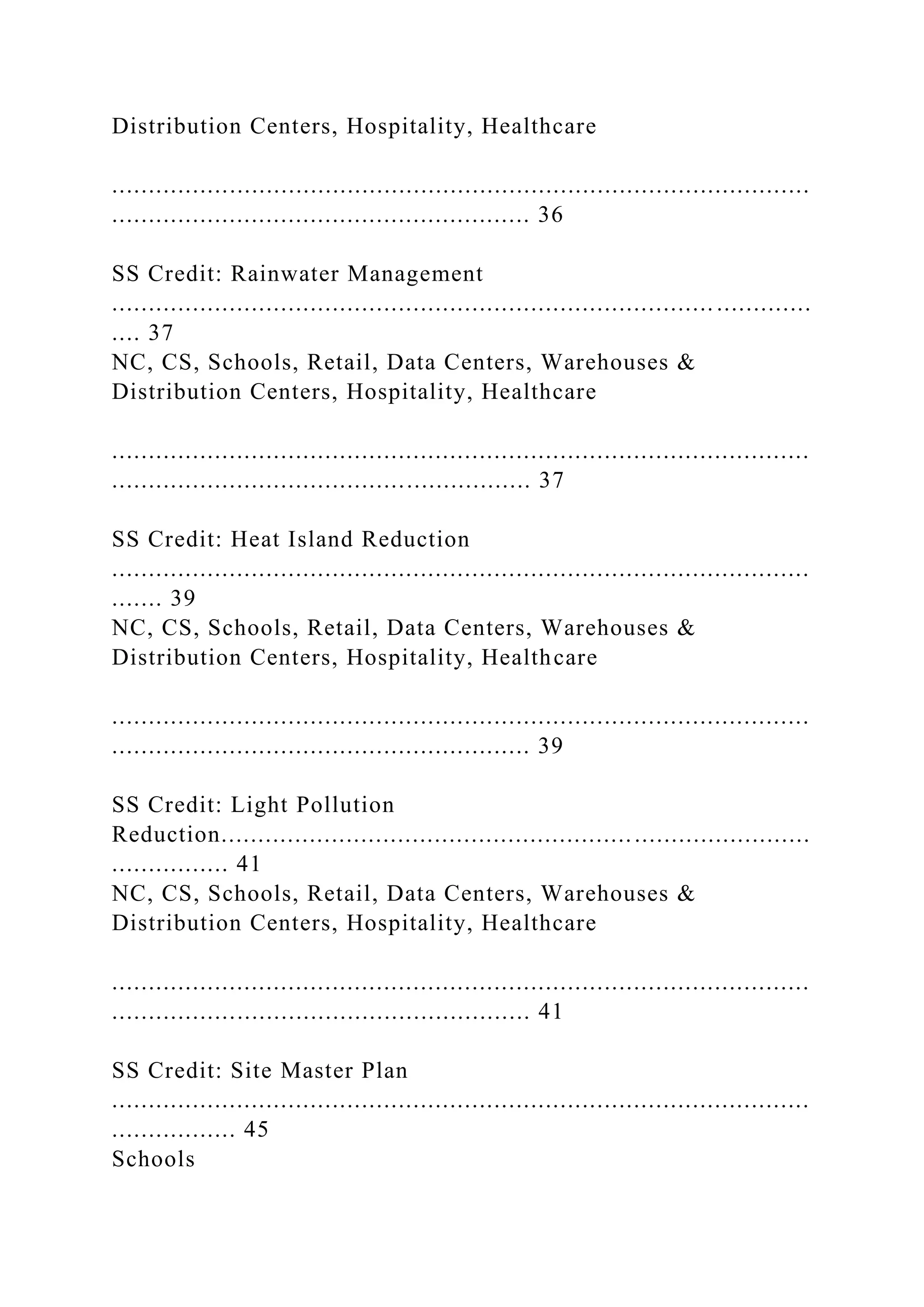 Distribution Centers, Hospitality, Healthcare
...............................................................................................
......................................................... 36
SS Credit: Rainwater Management
.................................................................................. .............
.... 37
NC, CS, Schools, Retail, Data Centers, Warehouses &
Distribution Centers, Hospitality, Healthcare
...............................................................................................
......................................................... 37
SS Credit: Heat Island Reduction
...............................................................................................
....... 39
NC, CS, Schools, Retail, Data Centers, Warehouses &
Distribution Centers, Hospitality, Healthcare
...............................................................................................
......................................................... 39
SS Credit: Light Pollution
Reduction................................................................................
................ 41
NC, CS, Schools, Retail, Data Centers, Warehouses &
Distribution Centers, Hospitality, Healthcare
...............................................................................................
......................................................... 41
SS Credit: Site Master Plan
...............................................................................................
................. 45
Schools
 