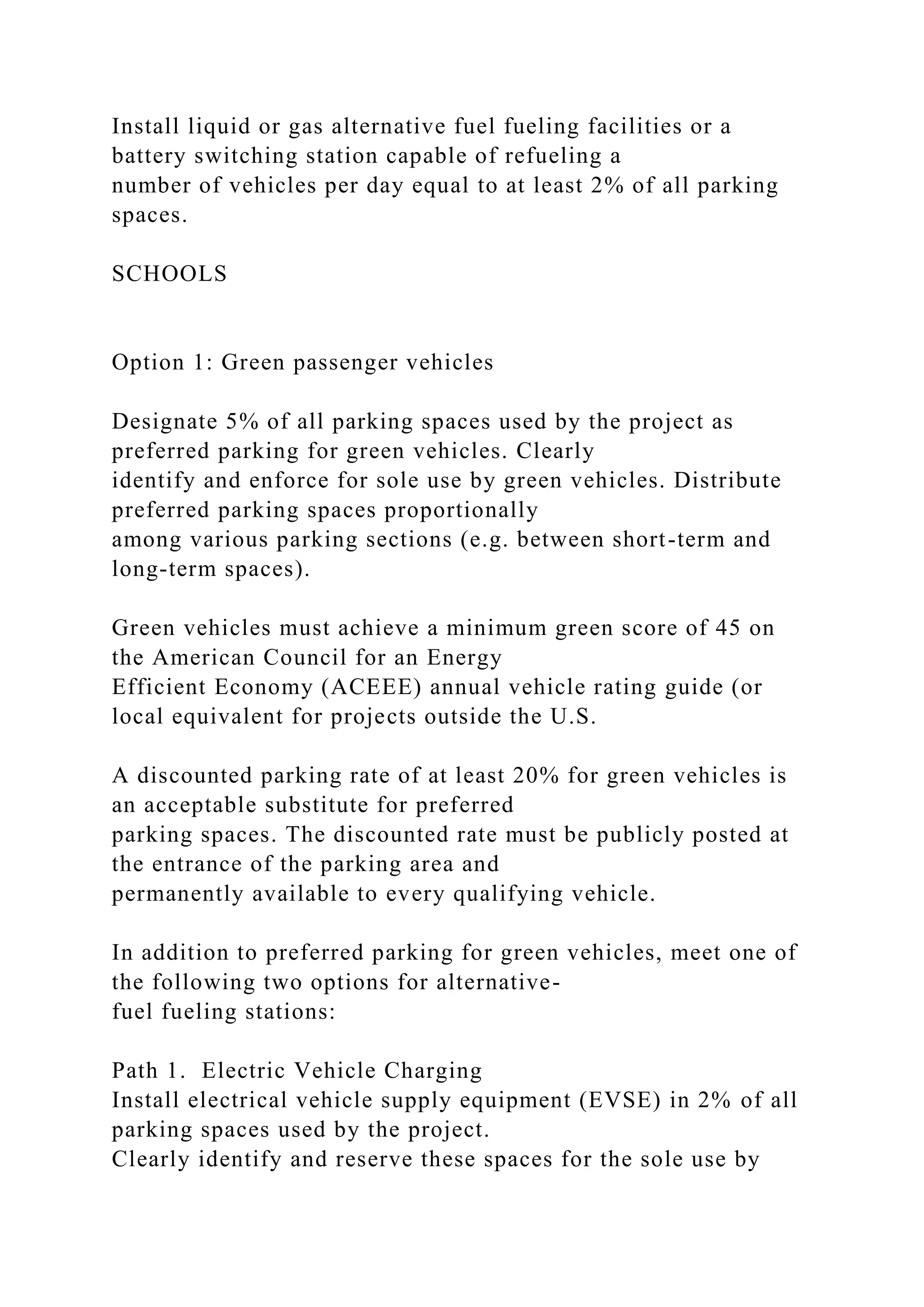 Install liquid or gas alternative fuel fueling facilities or a
battery switching station capable of refueling a
number of vehicles per day equal to at least 2% of all parking
spaces.
SCHOOLS
Option 1: Green passenger vehicles
Designate 5% of all parking spaces used by the project as
preferred parking for green vehicles. Clearly
identify and enforce for sole use by green vehicles. Distribute
preferred parking spaces proportionally
among various parking sections (e.g. between short-term and
long-term spaces).
Green vehicles must achieve a minimum green score of 45 on
the American Council for an Energy
Efficient Economy (ACEEE) annual vehicle rating guide (or
local equivalent for projects outside the U.S.
A discounted parking rate of at least 20% for green vehicles is
an acceptable substitute for preferred
parking spaces. The discounted rate must be publicly posted at
the entrance of the parking area and
permanently available to every qualifying vehicle.
In addition to preferred parking for green vehicles, meet one of
the following two options for alternative-
fuel fueling stations:
Path 1. Electric Vehicle Charging
Install electrical vehicle supply equipment (EVSE) in 2% of all
parking spaces used by the project.
Clearly identify and reserve these spaces for the sole use by
 