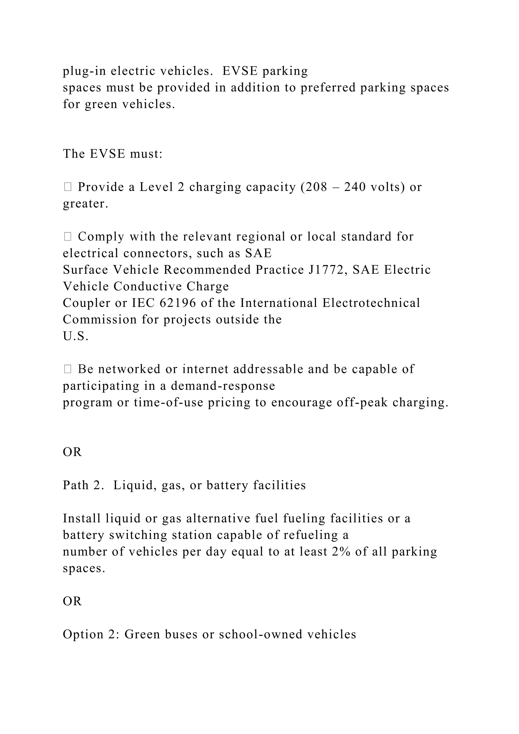 plug-in electric vehicles. EVSE parking
spaces must be provided in addition to preferred parking spaces
for green vehicles.
The EVSE must:
Provide a Level 2 charging capacity (208 – 240 volts) or
greater.
electrical connectors, such as SAE
Surface Vehicle Recommended Practice J1772, SAE Electric
Vehicle Conductive Charge
Coupler or IEC 62196 of the International Electrotechnical
Commission for projects outside the
U.S.
participating in a demand-response
program or time-of-use pricing to encourage off-peak charging.
OR
Path 2. Liquid, gas, or battery facilities
Install liquid or gas alternative fuel fueling facilities or a
battery switching station capable of refueling a
number of vehicles per day equal to at least 2% of all parking
spaces.
OR
Option 2: Green buses or school-owned vehicles
 