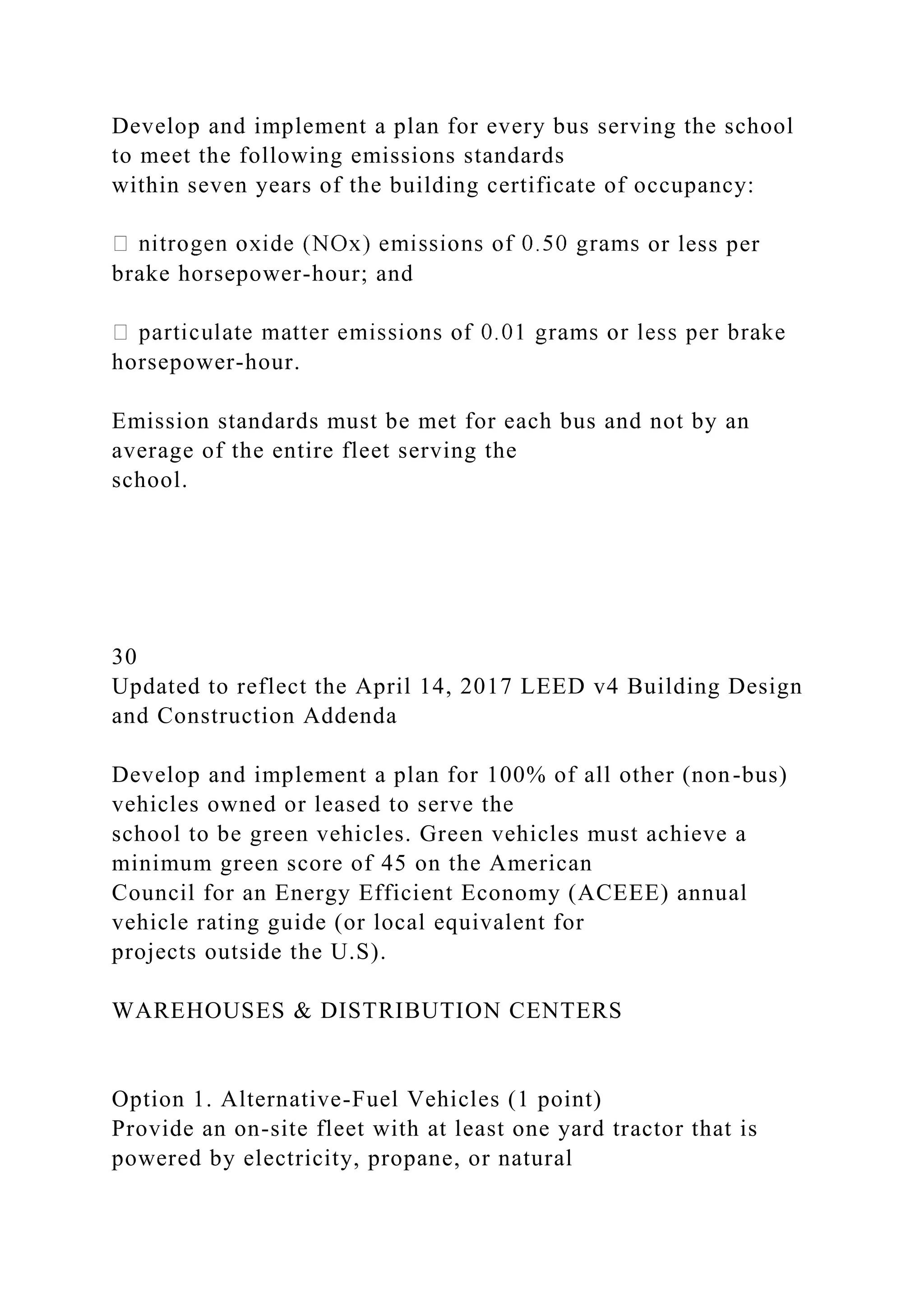 Develop and implement a plan for every bus serving the school
to meet the following emissions standards
within seven years of the building certificate of occupancy:
or less per
brake horsepower-hour; and
horsepower-hour.
Emission standards must be met for each bus and not by an
average of the entire fleet serving the
school.
30
Updated to reflect the April 14, 2017 LEED v4 Building Design
and Construction Addenda
Develop and implement a plan for 100% of all other (non-bus)
vehicles owned or leased to serve the
school to be green vehicles. Green vehicles must achieve a
minimum green score of 45 on the American
Council for an Energy Efficient Economy (ACEEE) annual
vehicle rating guide (or local equivalent for
projects outside the U.S).
WAREHOUSES & DISTRIBUTION CENTERS
Option 1. Alternative-Fuel Vehicles (1 point)
Provide an on-site fleet with at least one yard tractor that is
powered by electricity, propane, or natural
 