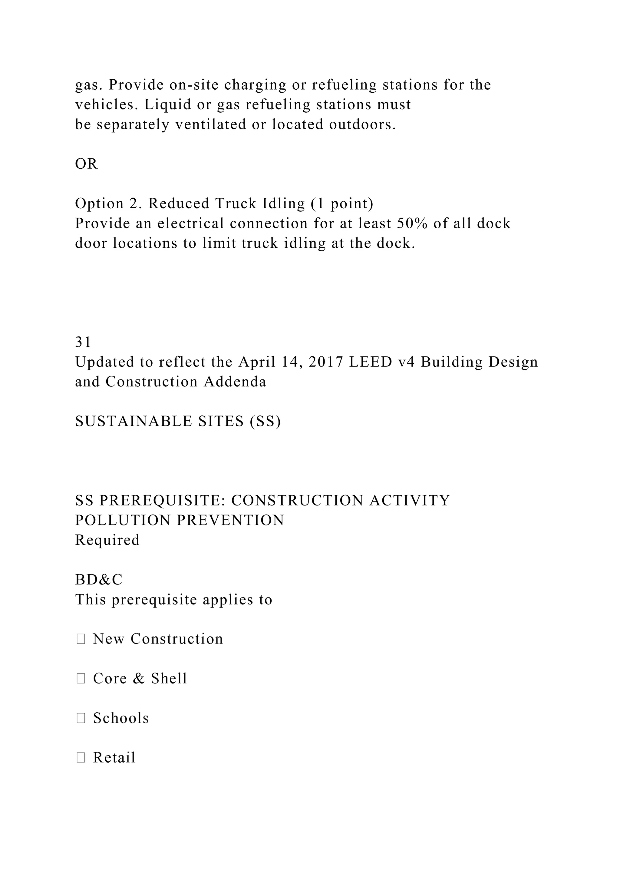 gas. Provide on-site charging or refueling stations for the
vehicles. Liquid or gas refueling stations must
be separately ventilated or located outdoors.
OR
Option 2. Reduced Truck Idling (1 point)
Provide an electrical connection for at least 50% of all dock
door locations to limit truck idling at the dock.
31
Updated to reflect the April 14, 2017 LEED v4 Building Design
and Construction Addenda
SUSTAINABLE SITES (SS)
SS PREREQUISITE: CONSTRUCTION ACTIVITY
POLLUTION PREVENTION
Required
BD&C
This prerequisite applies to
 