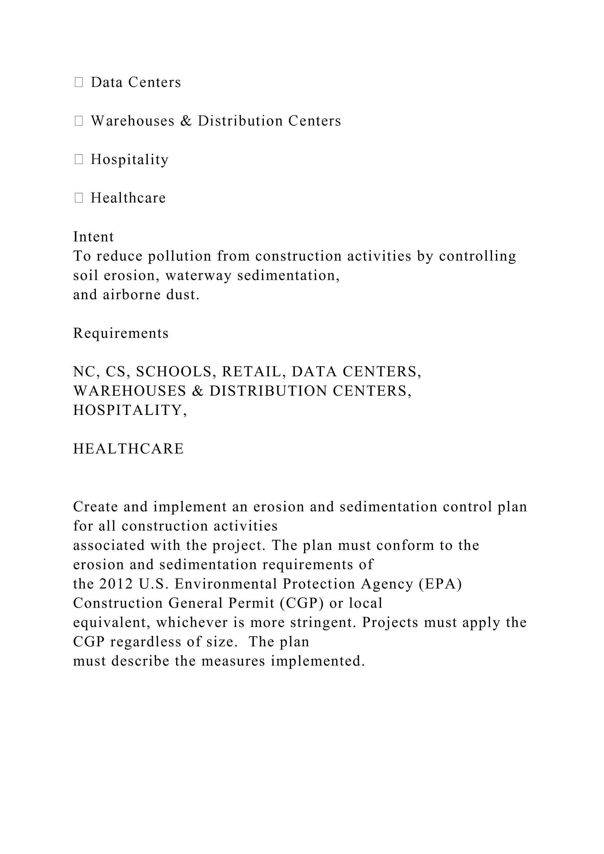 pitality
Intent
To reduce pollution from construction activities by controlling
soil erosion, waterway sedimentation,
and airborne dust.
Requirements
NC, CS, SCHOOLS, RETAIL, DATA CENTERS,
WAREHOUSES & DISTRIBUTION CENTERS,
HOSPITALITY,
HEALTHCARE
Create and implement an erosion and sedimentation control plan
for all construction activities
associated with the project. The plan must conform to the
erosion and sedimentation requirements of
the 2012 U.S. Environmental Protection Agency (EPA)
Construction General Permit (CGP) or local
equivalent, whichever is more stringent. Projects must apply the
CGP regardless of size. The plan
must describe the measures implemented.
 