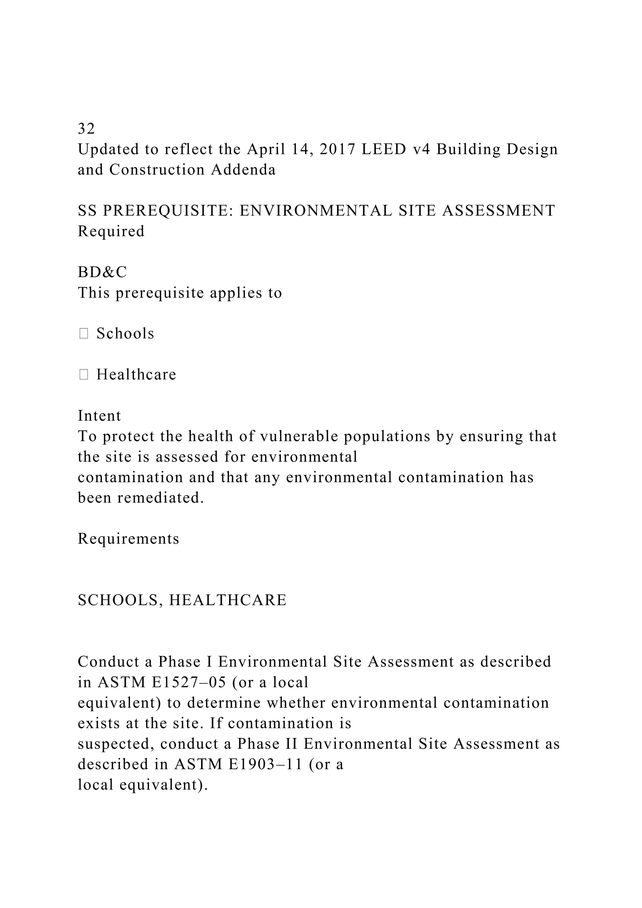 32
Updated to reflect the April 14, 2017 LEED v4 Building Design
and Construction Addenda
SS PREREQUISITE: ENVIRONMENTAL SITE ASSESSMENT
Required
BD&C
This prerequisite applies to
Intent
To protect the health of vulnerable populations by ensuring that
the site is assessed for environmental
contamination and that any environmental contamination has
been remediated.
Requirements
SCHOOLS, HEALTHCARE
Conduct a Phase I Environmental Site Assessment as described
in ASTM E1527–05 (or a local
equivalent) to determine whether environmental contamination
exists at the site. If contamination is
suspected, conduct a Phase II Environmental Site Assessment as
described in ASTM E1903–11 (or a
local equivalent).
 