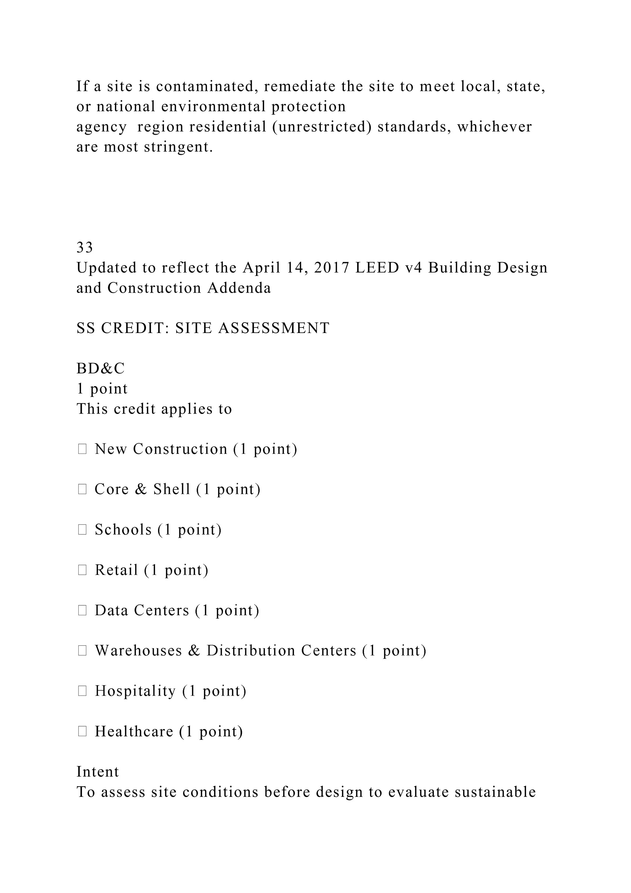 If a site is contaminated, remediate the site to meet local, state,
or national environmental protection
agency region residential (unrestricted) standards, whichever
are most stringent.
33
Updated to reflect the April 14, 2017 LEED v4 Building Design
and Construction Addenda
SS CREDIT: SITE ASSESSMENT
BD&C
1 point
This credit applies to
Healthcare (1 point)
Intent
To assess site conditions before design to evaluate sustainable
 