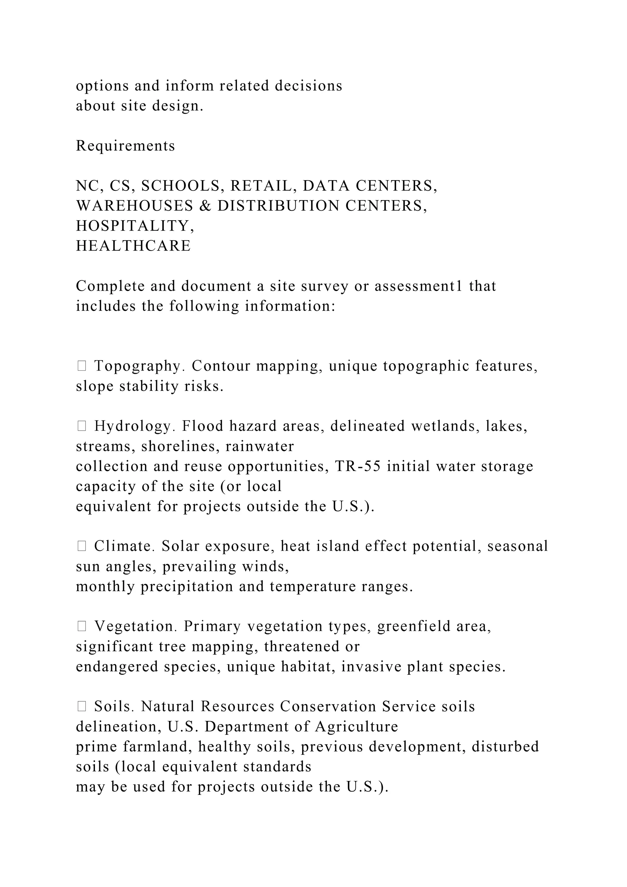 options and inform related decisions
about site design.
Requirements
NC, CS, SCHOOLS, RETAIL, DATA CENTERS,
WAREHOUSES & DISTRIBUTION CENTERS,
HOSPITALITY,
HEALTHCARE
Complete and document a site survey or assessment1 that
includes the following information:
slope stability risks.
kes,
streams, shorelines, rainwater
collection and reuse opportunities, TR-55 initial water storage
capacity of the site (or local
equivalent for projects outside the U.S.).
sun angles, prevailing winds,
monthly precipitation and temperature ranges.
significant tree mapping, threatened or
endangered species, unique habitat, invasive plant species.
nservation Service soils
delineation, U.S. Department of Agriculture
prime farmland, healthy soils, previous development, disturbed
soils (local equivalent standards
may be used for projects outside the U.S.).
 