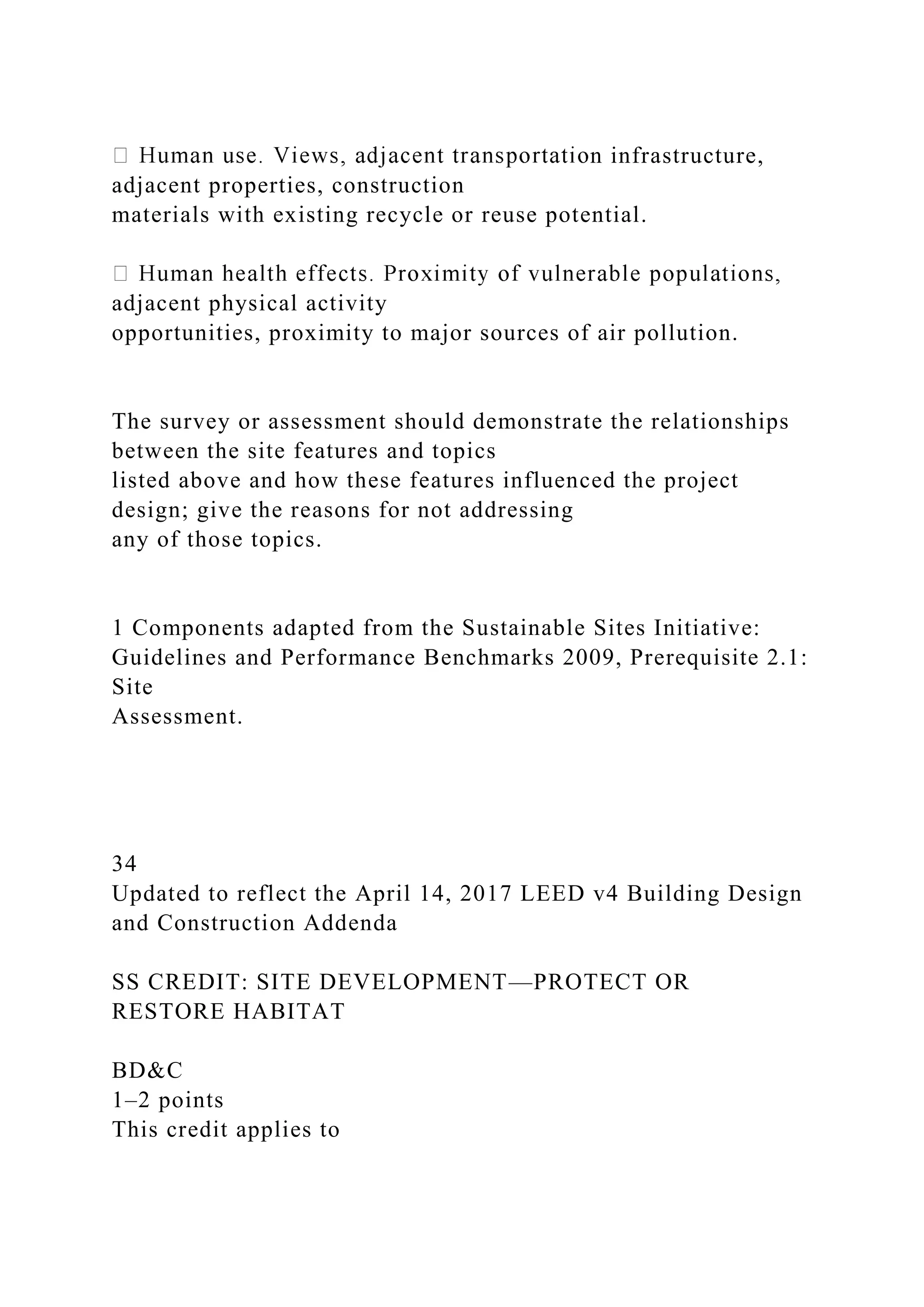 n infrastructure,
adjacent properties, construction
materials with existing recycle or reuse potential.
adjacent physical activity
opportunities, proximity to major sources of air pollution.
The survey or assessment should demonstrate the relationships
between the site features and topics
listed above and how these features influenced the project
design; give the reasons for not addressing
any of those topics.
1 Components adapted from the Sustainable Sites Initiative:
Guidelines and Performance Benchmarks 2009, Prerequisite 2.1:
Site
Assessment.
34
Updated to reflect the April 14, 2017 LEED v4 Building Design
and Construction Addenda
SS CREDIT: SITE DEVELOPMENT—PROTECT OR
RESTORE HABITAT
BD&C
1–2 points
This credit applies to
 