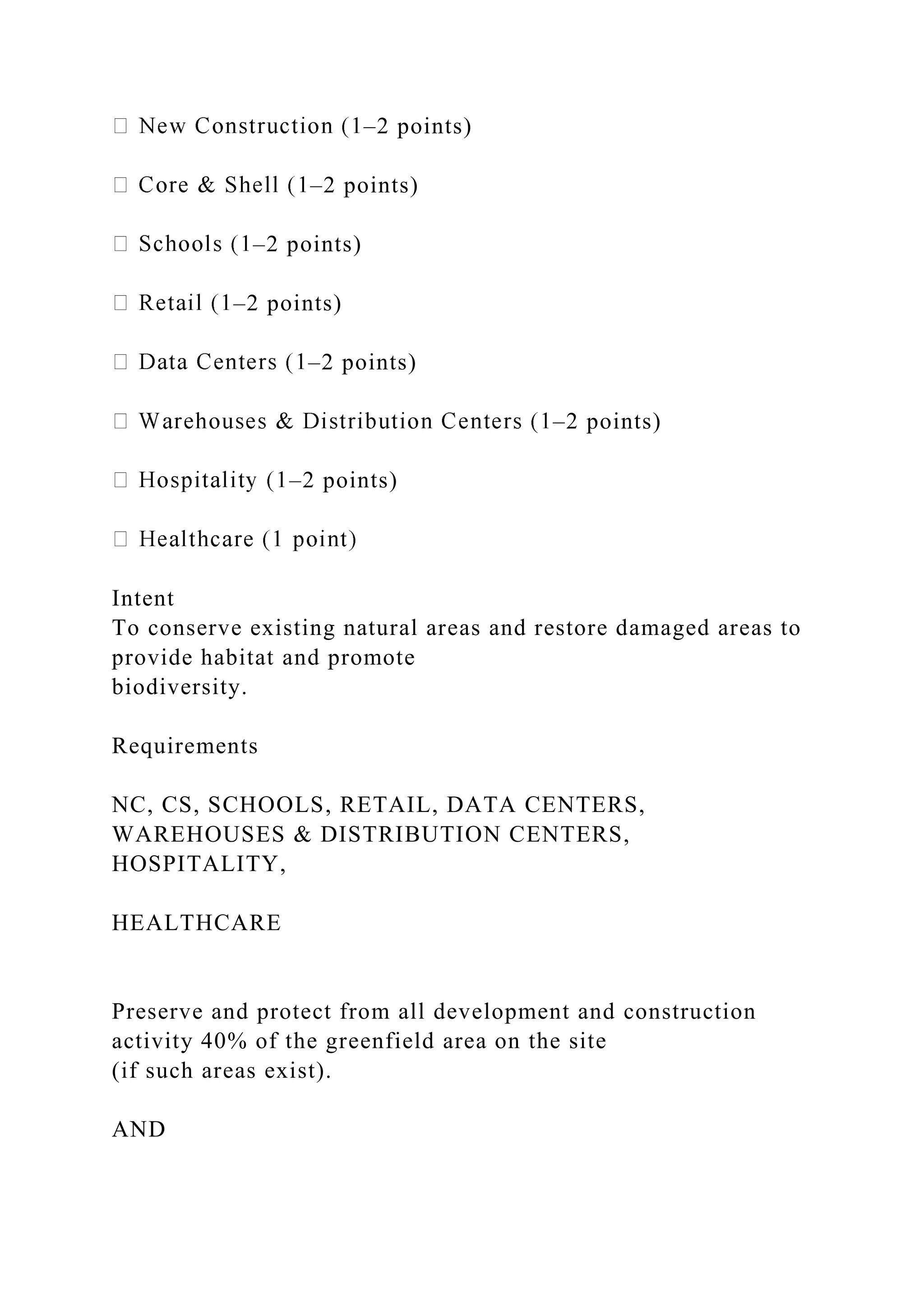 –2 points)
–2 points)
–2 points)
–2 points)
–2 points)
–2 points)
–2 points)
Intent
To conserve existing natural areas and restore damaged areas to
provide habitat and promote
biodiversity.
Requirements
NC, CS, SCHOOLS, RETAIL, DATA CENTERS,
WAREHOUSES & DISTRIBUTION CENTERS,
HOSPITALITY,
HEALTHCARE
Preserve and protect from all development and construction
activity 40% of the greenfield area on the site
(if such areas exist).
AND
 