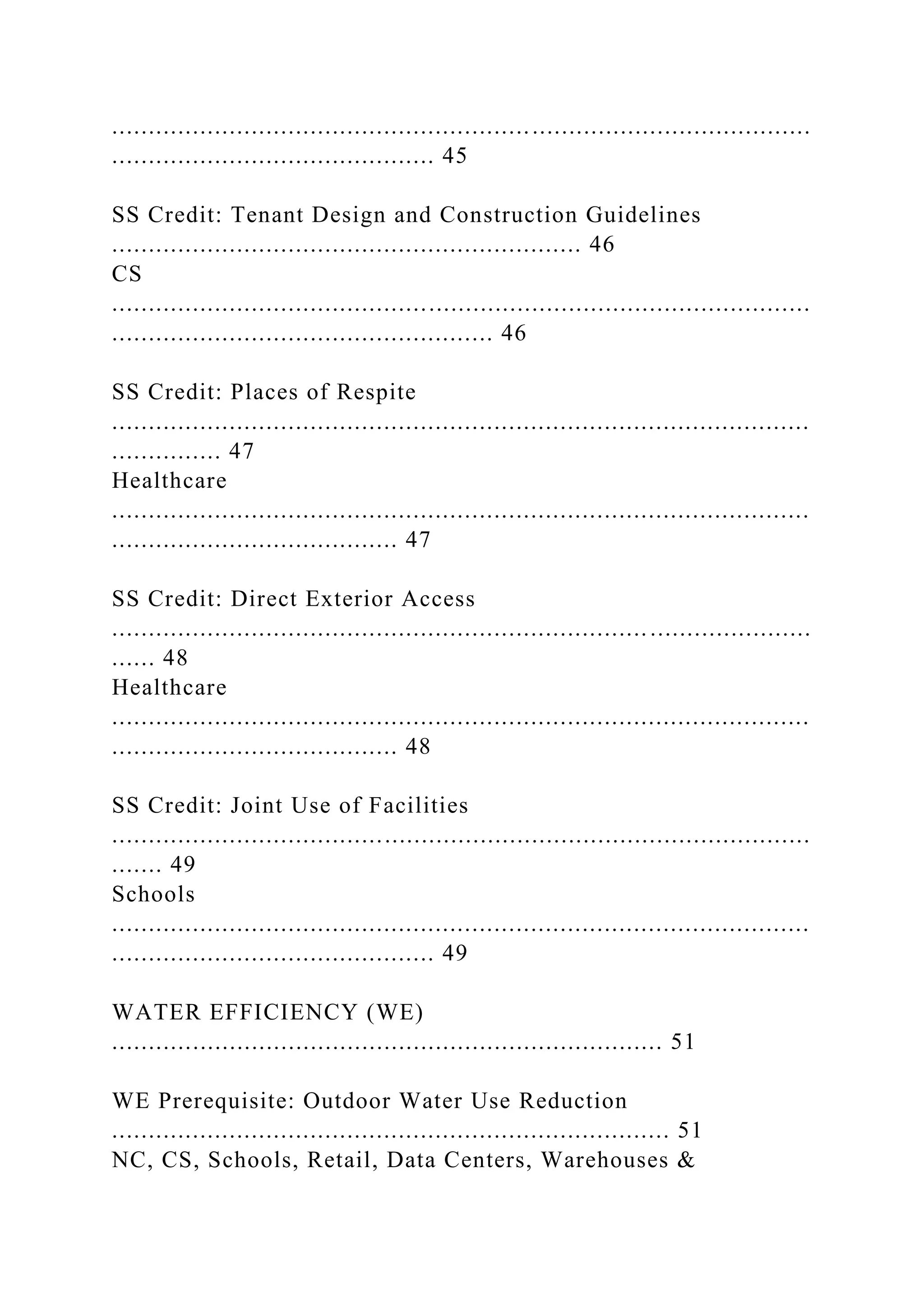 ...............................................................................................
............................................ 45
SS Credit: Tenant Design and Construction Guidelines
................................................................ 46
CS
...............................................................................................
.................................................... 46
SS Credit: Places of Respite
...............................................................................................
............... 47
Healthcare
...............................................................................................
....................................... 47
SS Credit: Direct Exterior Access
...............................................................................................
...... 48
Healthcare
...............................................................................................
....................................... 48
SS Credit: Joint Use of Facilities
...............................................................................................
....... 49
Schools
...............................................................................................
............................................ 49
WATER EFFICIENCY (WE)
........................................................................... 51
WE Prerequisite: Outdoor Water Use Reduction
............................................................................ 51
NC, CS, Schools, Retail, Data Centers, Warehouses &
 