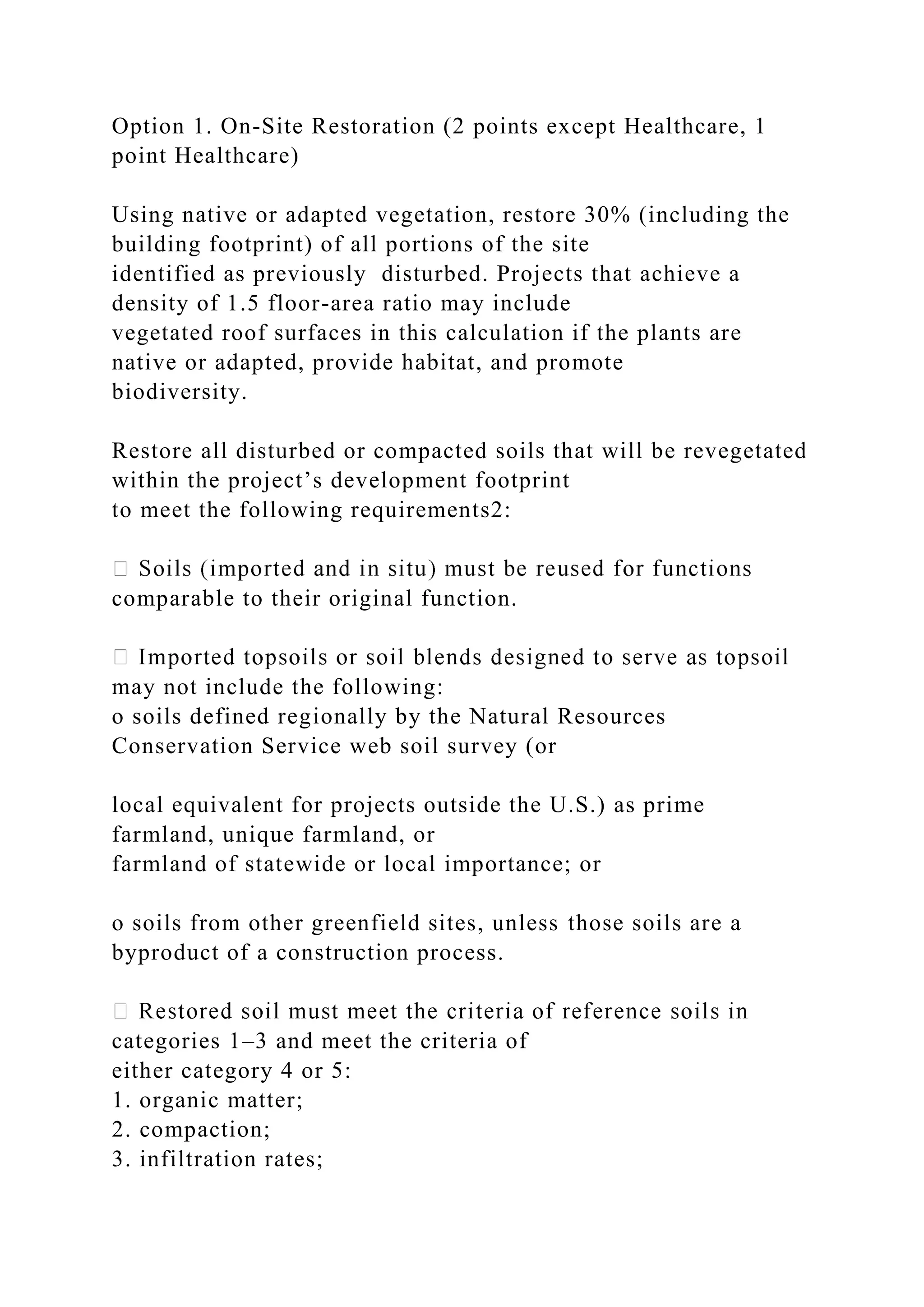 Option 1. On-Site Restoration (2 points except Healthcare, 1
point Healthcare)
Using native or adapted vegetation, restore 30% (including the
building footprint) of all portions of the site
identified as previously disturbed. Projects that achieve a
density of 1.5 floor-area ratio may include
vegetated roof surfaces in this calculation if the plants are
native or adapted, provide habitat, and promote
biodiversity.
Restore all disturbed or compacted soils that will be revegetated
within the project’s development footprint
to meet the following requirements2:
comparable to their original function.
may not include the following:
o soils defined regionally by the Natural Resources
Conservation Service web soil survey (or
local equivalent for projects outside the U.S.) as prime
farmland, unique farmland, or
farmland of statewide or local importance; or
o soils from other greenfield sites, unless those soils are a
byproduct of a construction process.
categories 1–3 and meet the criteria of
either category 4 or 5:
1. organic matter;
2. compaction;
3. infiltration rates;
 