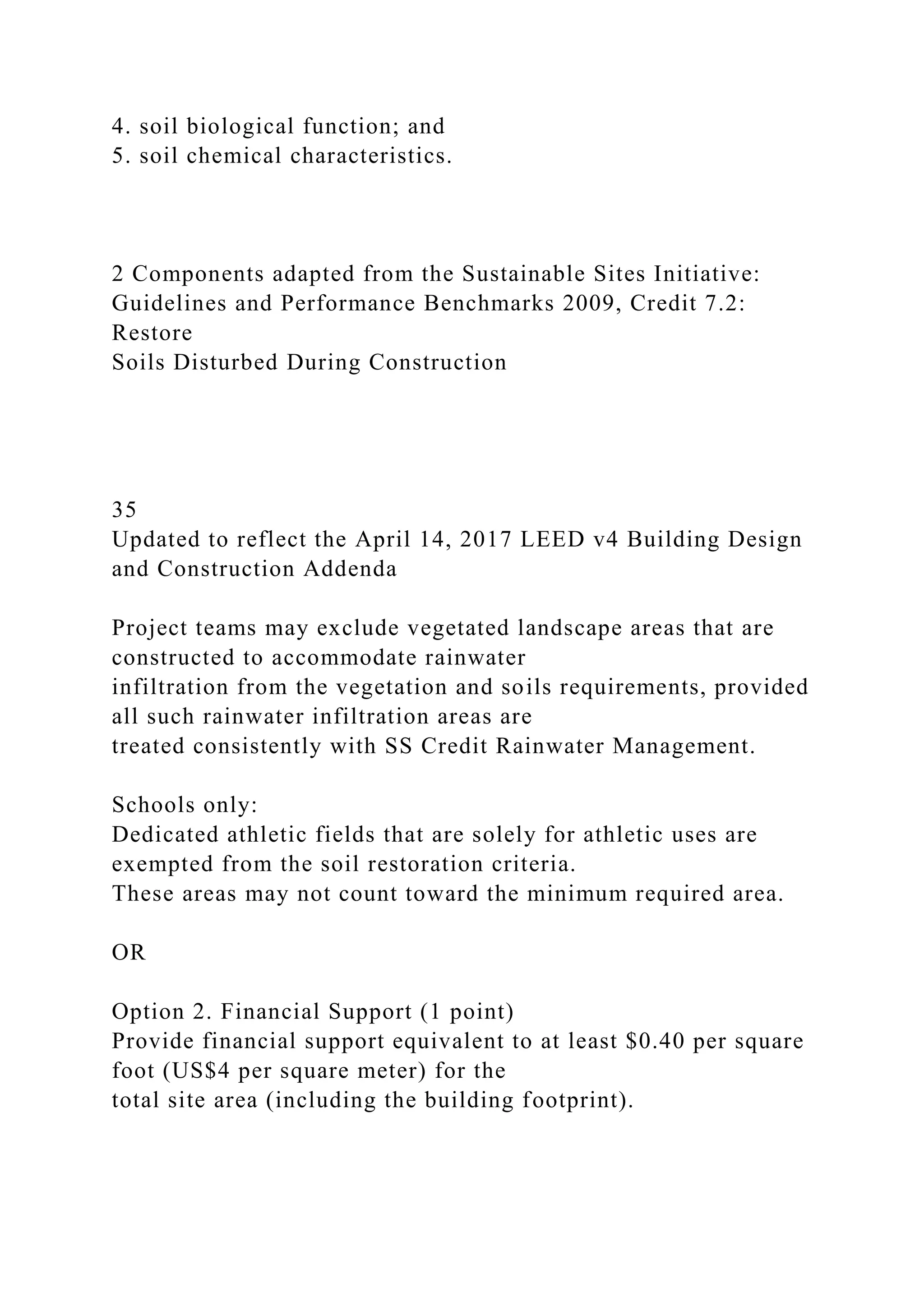 4. soil biological function; and
5. soil chemical characteristics.
2 Components adapted from the Sustainable Sites Initiative:
Guidelines and Performance Benchmarks 2009, Credit 7.2:
Restore
Soils Disturbed During Construction
35
Updated to reflect the April 14, 2017 LEED v4 Building Design
and Construction Addenda
Project teams may exclude vegetated landscape areas that are
constructed to accommodate rainwater
infiltration from the vegetation and soils requirements, provided
all such rainwater infiltration areas are
treated consistently with SS Credit Rainwater Management.
Schools only:
Dedicated athletic fields that are solely for athletic uses are
exempted from the soil restoration criteria.
These areas may not count toward the minimum required area.
OR
Option 2. Financial Support (1 point)
Provide financial support equivalent to at least $0.40 per square
foot (US$4 per square meter) for the
total site area (including the building footprint).
 