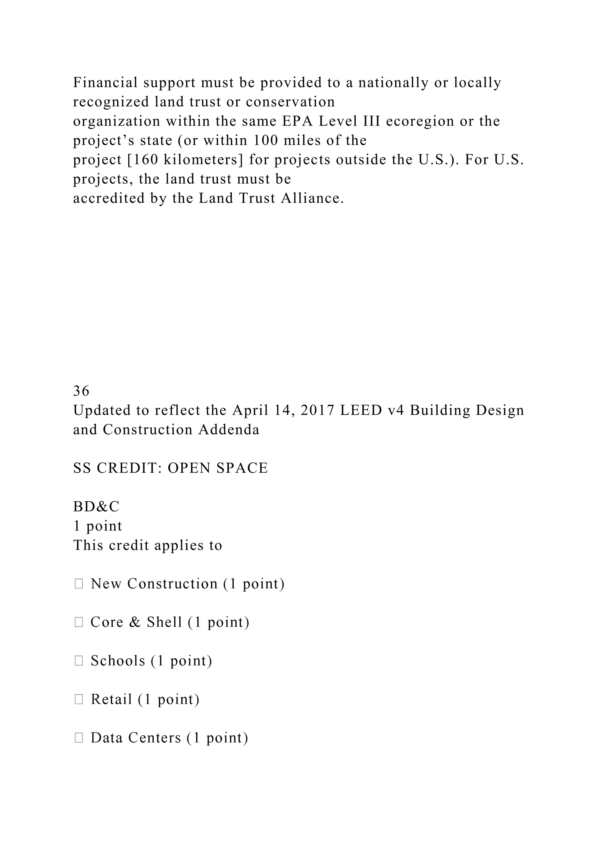 Financial support must be provided to a nationally or locally
recognized land trust or conservation
organization within the same EPA Level III ecoregion or the
project’s state (or within 100 miles of the
project [160 kilometers] for projects outside the U.S.). For U.S.
projects, the land trust must be
accredited by the Land Trust Alliance.
36
Updated to reflect the April 14, 2017 LEED v4 Building Design
and Construction Addenda
SS CREDIT: OPEN SPACE
BD&C
1 point
This credit applies to
 