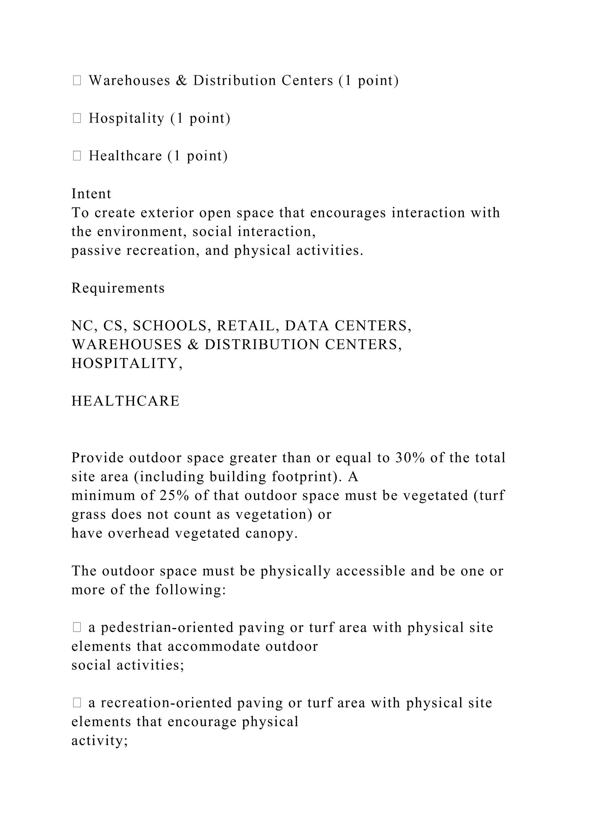 Intent
To create exterior open space that encourages interaction with
the environment, social interaction,
passive recreation, and physical activities.
Requirements
NC, CS, SCHOOLS, RETAIL, DATA CENTERS,
WAREHOUSES & DISTRIBUTION CENTERS,
HOSPITALITY,
HEALTHCARE
Provide outdoor space greater than or equal to 30% of the total
site area (including building footprint). A
minimum of 25% of that outdoor space must be vegetated (turf
grass does not count as vegetation) or
have overhead vegetated canopy.
The outdoor space must be physically accessible and be one or
more of the following:
-oriented paving or turf area with physical site
elements that accommodate outdoor
social activities;
-oriented paving or turf area with physical site
elements that encourage physical
activity;
 