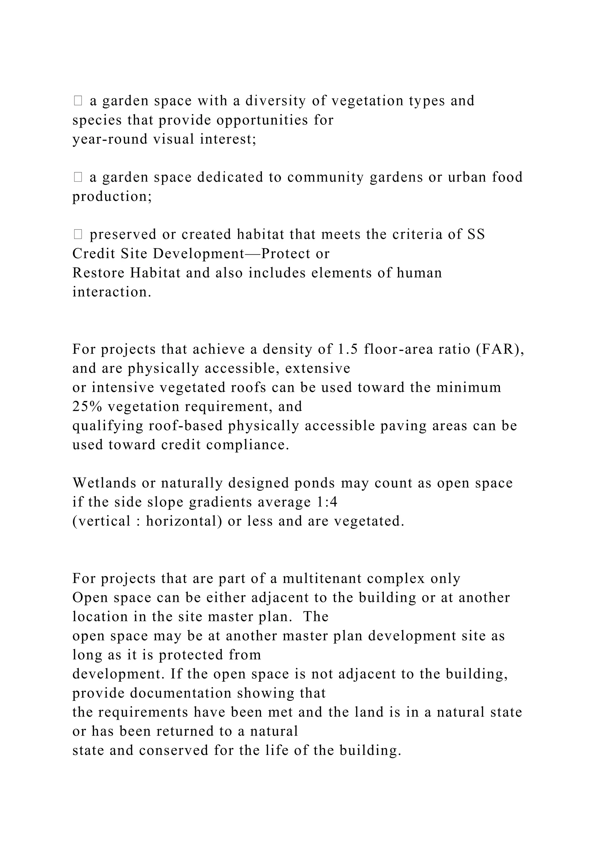 species that provide opportunities for
year-round visual interest;
production;
Credit Site Development—Protect or
Restore Habitat and also includes elements of human
interaction.
For projects that achieve a density of 1.5 floor-area ratio (FAR),
and are physically accessible, extensive
or intensive vegetated roofs can be used toward the minimum
25% vegetation requirement, and
qualifying roof-based physically accessible paving areas can be
used toward credit compliance.
Wetlands or naturally designed ponds may count as open space
if the side slope gradients average 1:4
(vertical : horizontal) or less and are vegetated.
For projects that are part of a multitenant complex only
Open space can be either adjacent to the building or at another
location in the site master plan. The
open space may be at another master plan development site as
long as it is protected from
development. If the open space is not adjacent to the building,
provide documentation showing that
the requirements have been met and the land is in a natural state
or has been returned to a natural
state and conserved for the life of the building.
 
