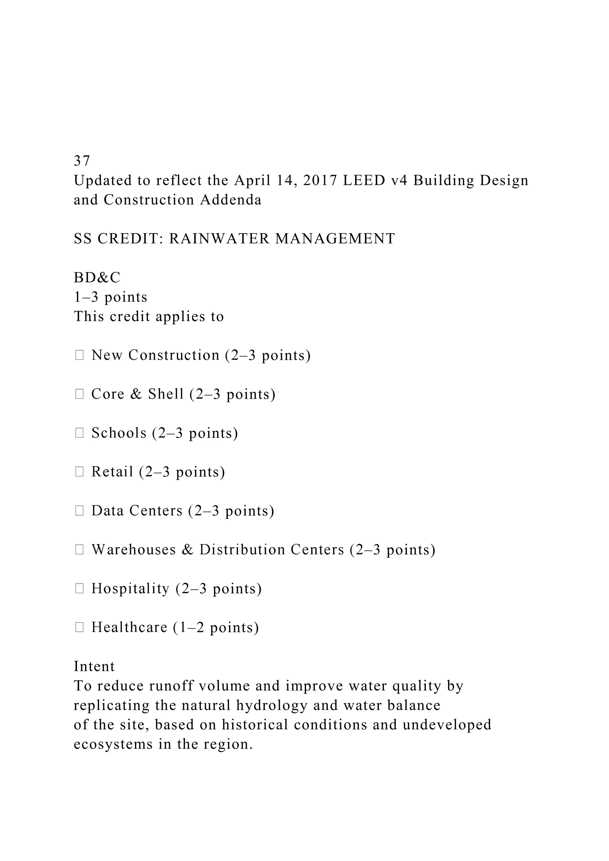 37
Updated to reflect the April 14, 2017 LEED v4 Building Design
and Construction Addenda
SS CREDIT: RAINWATER MANAGEMENT
BD&C
1–3 points
This credit applies to
–3 points)
–3 points)
–3 points)
–3 points)
–3 points)
–3 points)
–3 points)
–2 points)
Intent
To reduce runoff volume and improve water quality by
replicating the natural hydrology and water balance
of the site, based on historical conditions and undeveloped
ecosystems in the region.
 