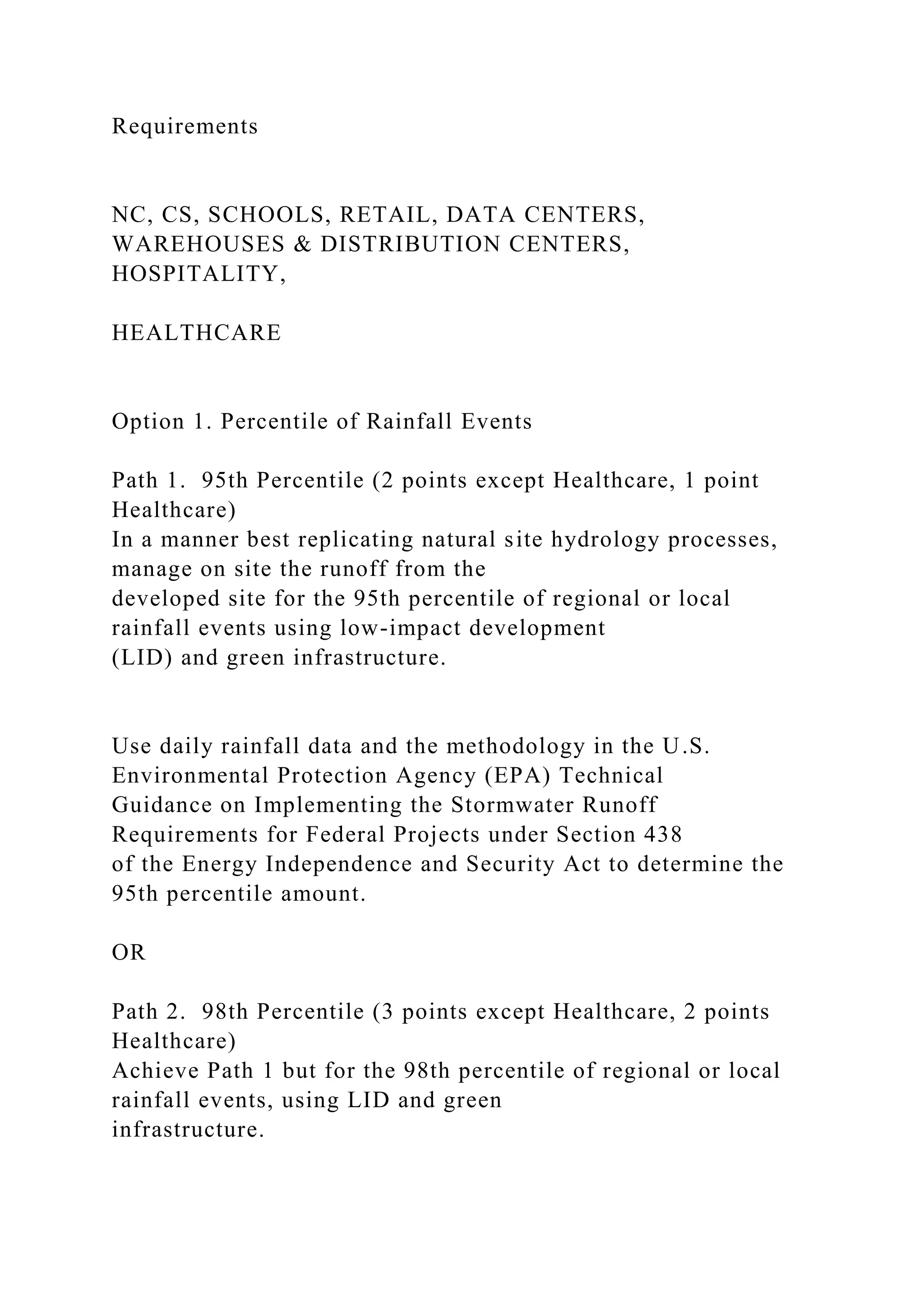 Requirements
NC, CS, SCHOOLS, RETAIL, DATA CENTERS,
WAREHOUSES & DISTRIBUTION CENTERS,
HOSPITALITY,
HEALTHCARE
Option 1. Percentile of Rainfall Events
Path 1. 95th Percentile (2 points except Healthcare, 1 point
Healthcare)
In a manner best replicating natural site hydrology processes,
manage on site the runoff from the
developed site for the 95th percentile of regional or local
rainfall events using low-impact development
(LID) and green infrastructure.
Use daily rainfall data and the methodology in the U.S.
Environmental Protection Agency (EPA) Technical
Guidance on Implementing the Stormwater Runoff
Requirements for Federal Projects under Section 438
of the Energy Independence and Security Act to determine the
95th percentile amount.
OR
Path 2. 98th Percentile (3 points except Healthcare, 2 points
Healthcare)
Achieve Path 1 but for the 98th percentile of regional or local
rainfall events, using LID and green
infrastructure.
 