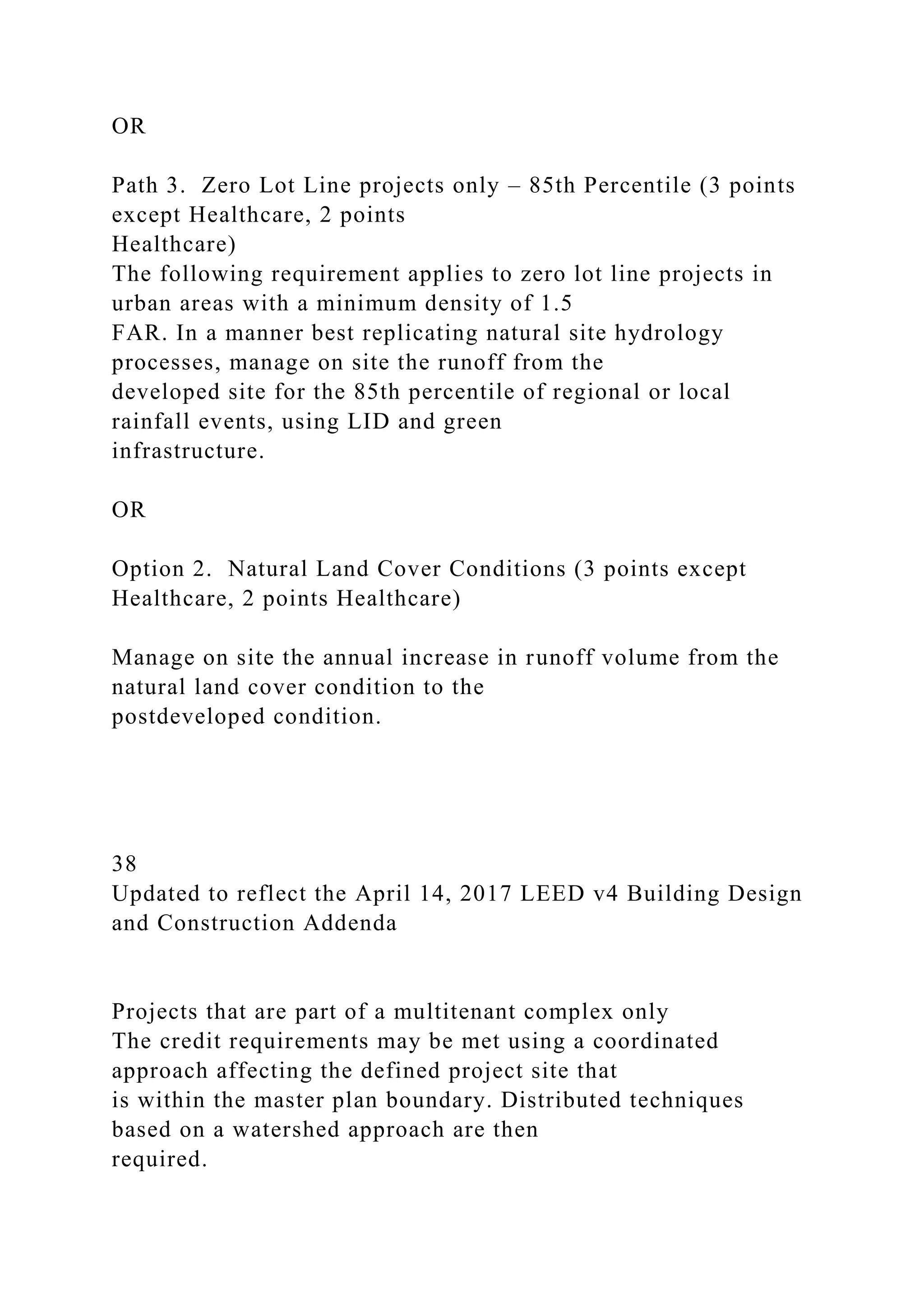 OR
Path 3. Zero Lot Line projects only – 85th Percentile (3 points
except Healthcare, 2 points
Healthcare)
The following requirement applies to zero lot line projects in
urban areas with a minimum density of 1.5
FAR. In a manner best replicating natural site hydrology
processes, manage on site the runoff from the
developed site for the 85th percentile of regional or local
rainfall events, using LID and green
infrastructure.
OR
Option 2. Natural Land Cover Conditions (3 points except
Healthcare, 2 points Healthcare)
Manage on site the annual increase in runoff volume from the
natural land cover condition to the
postdeveloped condition.
38
Updated to reflect the April 14, 2017 LEED v4 Building Design
and Construction Addenda
Projects that are part of a multitenant complex only
The credit requirements may be met using a coordinated
approach affecting the defined project site that
is within the master plan boundary. Distributed techniques
based on a watershed approach are then
required.
 