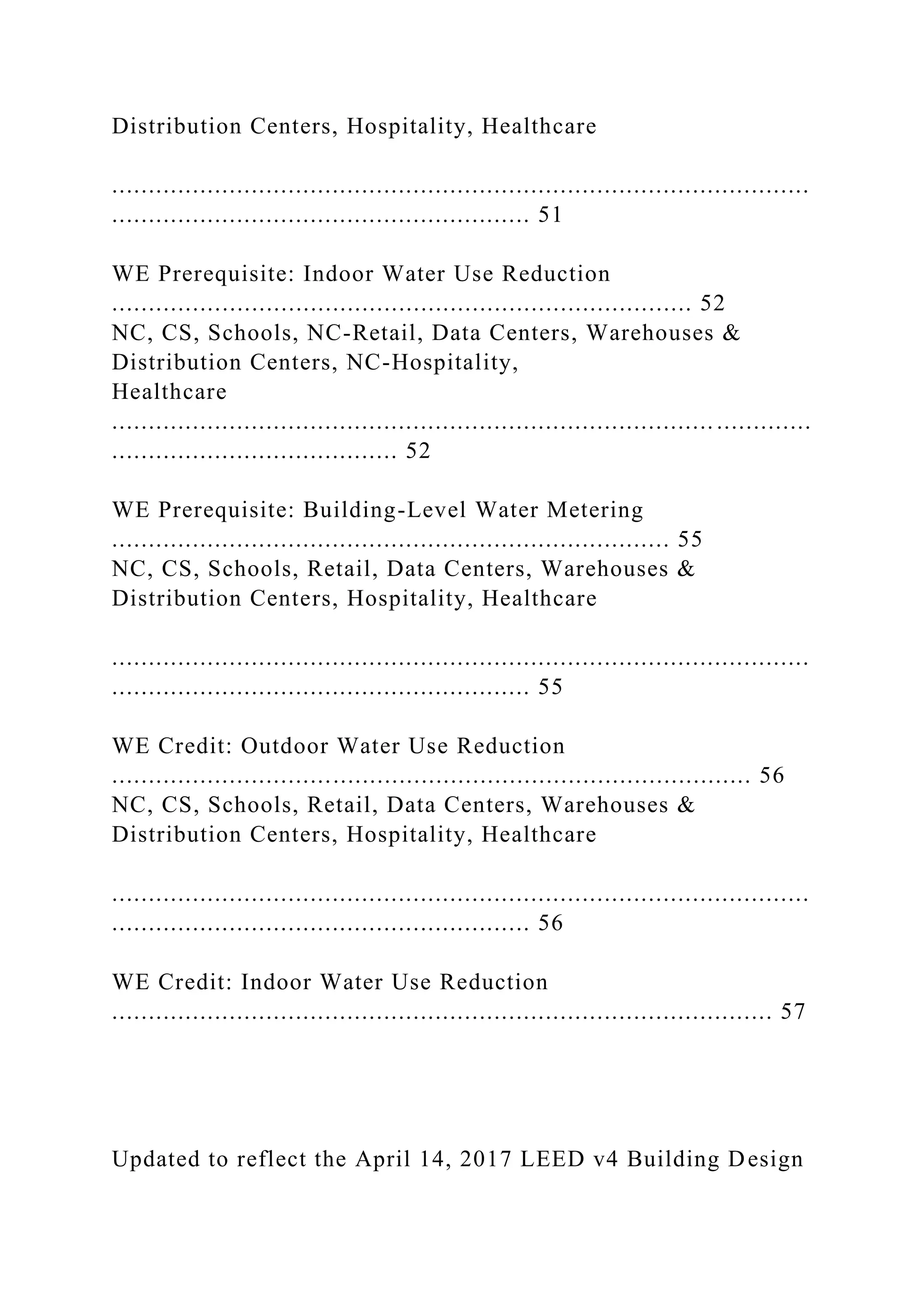 Distribution Centers, Hospitality, Healthcare
...............................................................................................
......................................................... 51
WE Prerequisite: Indoor Water Use Reduction
............................................................................... 52
NC, CS, Schools, NC-Retail, Data Centers, Warehouses &
Distribution Centers, NC-Hospitality,
Healthcare
.................................................................................. .............
....................................... 52
WE Prerequisite: Building-Level Water Metering
............................................................................ 55
NC, CS, Schools, Retail, Data Centers, Warehouses &
Distribution Centers, Hospitality, Healthcare
...............................................................................................
......................................................... 55
WE Credit: Outdoor Water Use Reduction
....................................................................................... 56
NC, CS, Schools, Retail, Data Centers, Warehouses &
Distribution Centers, Hospitality, Healthcare
...............................................................................................
......................................................... 56
WE Credit: Indoor Water Use Reduction
.......................................................................................... 57
Updated to reflect the April 14, 2017 LEED v4 Building Design
 