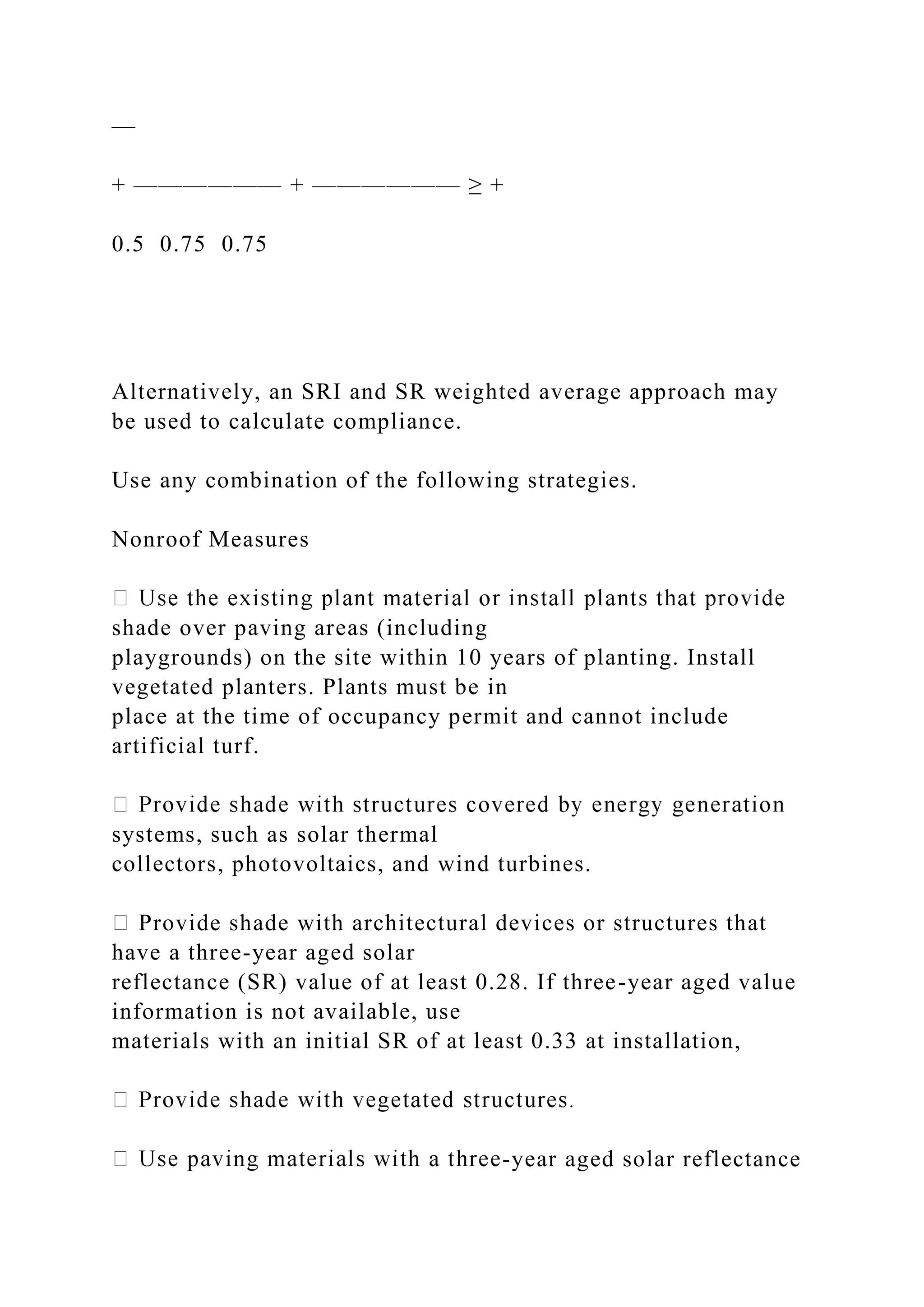 —
+ —————— + —————— ≥ +
0.5 0.75 0.75
Alternatively, an SRI and SR weighted average approach may
be used to calculate compliance.
Use any combination of the following strategies.
Nonroof Measures
shade over paving areas (including
playgrounds) on the site within 10 years of planting. Install
vegetated planters. Plants must be in
place at the time of occupancy permit and cannot include
artificial turf.
systems, such as solar thermal
collectors, photovoltaics, and wind turbines.
Provide shade with architectural devices or structures that
have a three-year aged solar
reflectance (SR) value of at least 0.28. If three-year aged value
information is not available, use
materials with an initial SR of at least 0.33 at installation,
-year aged solar reflectance
 