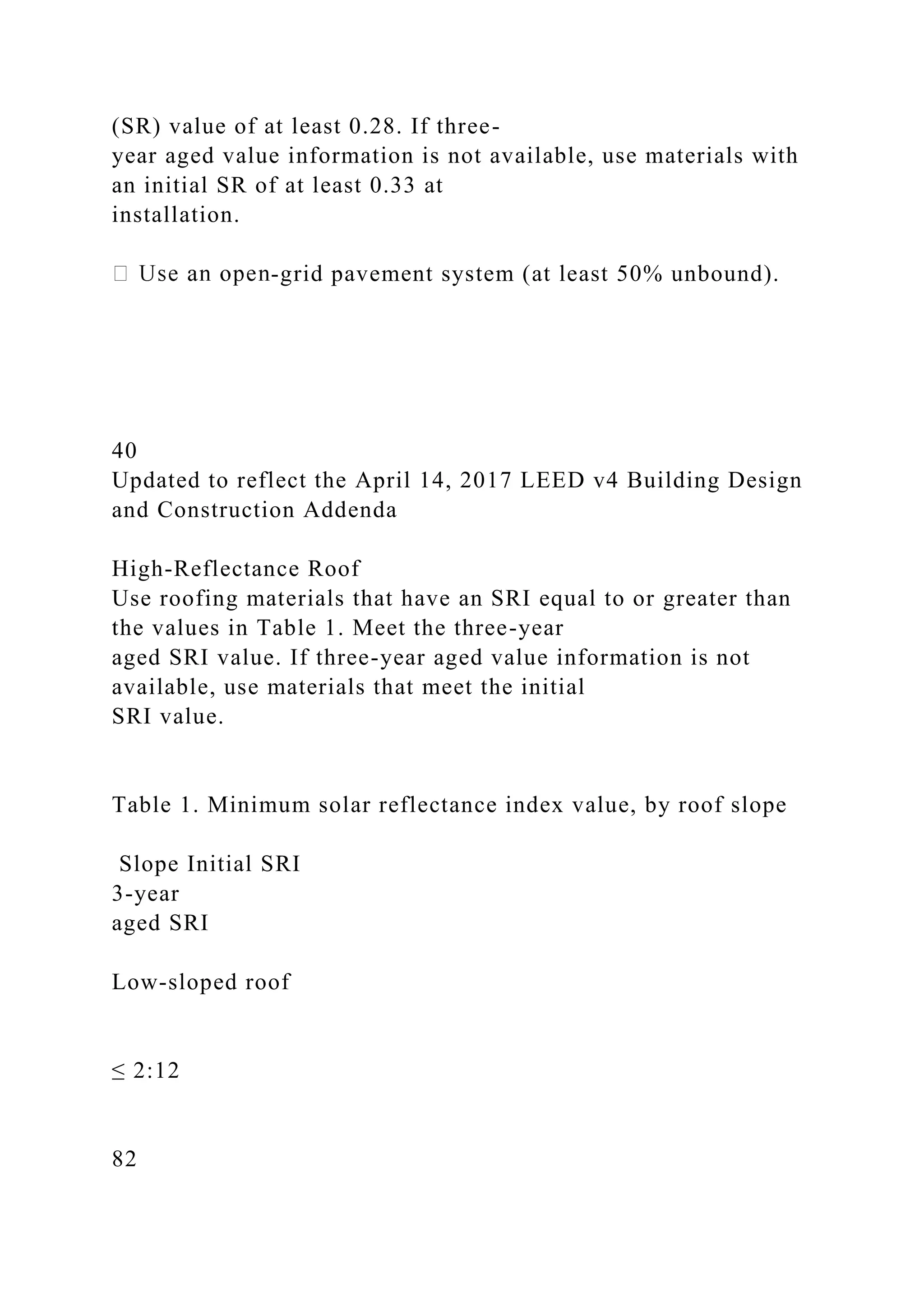(SR) value of at least 0.28. If three-
year aged value information is not available, use materials with
an initial SR of at least 0.33 at
installation.
-grid pavement system (at least 50% unbound).
40
Updated to reflect the April 14, 2017 LEED v4 Building Design
and Construction Addenda
High-Reflectance Roof
Use roofing materials that have an SRI equal to or greater than
the values in Table 1. Meet the three-year
aged SRI value. If three-year aged value information is not
available, use materials that meet the initial
SRI value.
Table 1. Minimum solar reflectance index value, by roof slope
Slope Initial SRI
3-year
aged SRI
Low-sloped roof
≤ 2:12
82
 