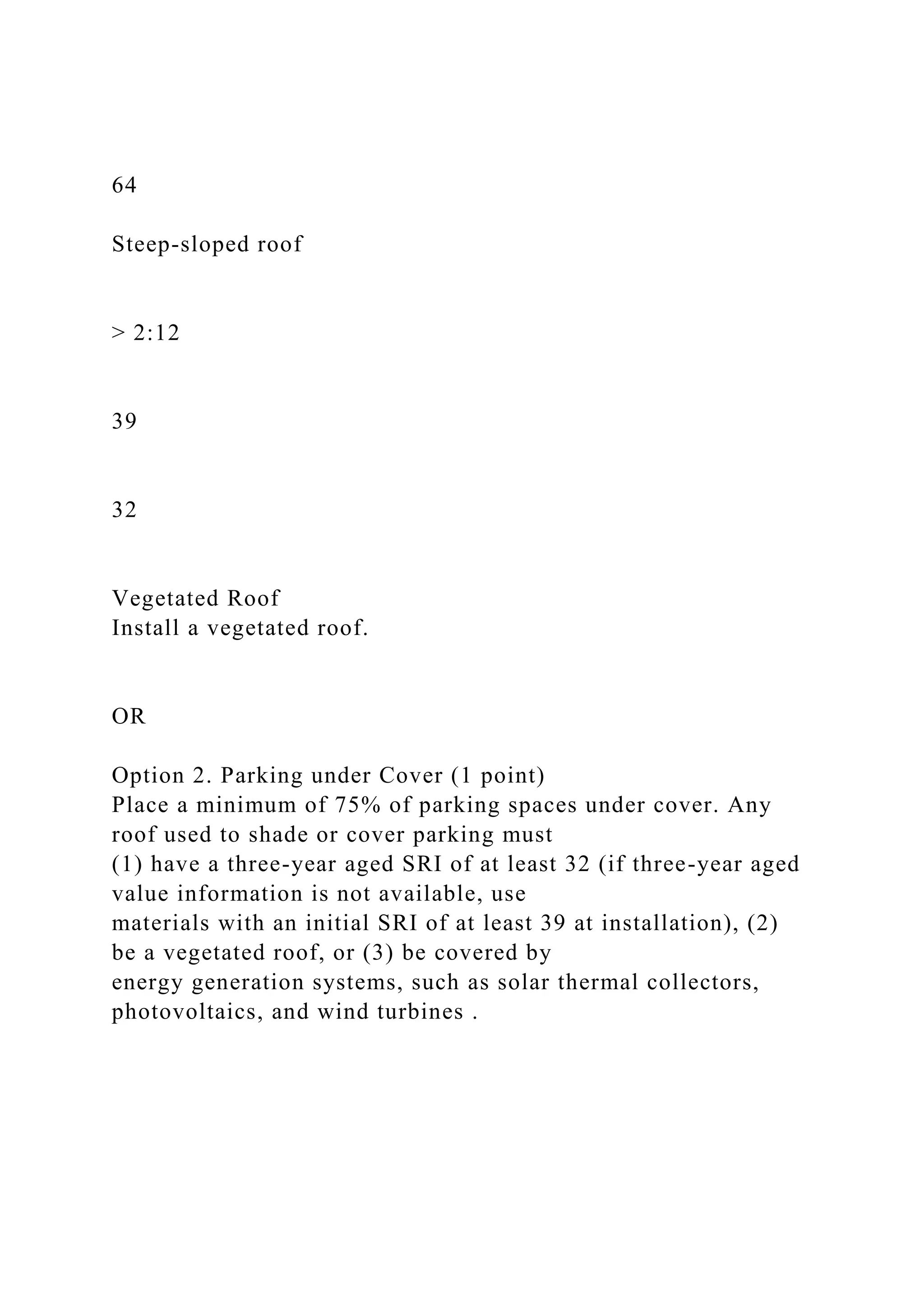 64
Steep-sloped roof
> 2:12
39
32
Vegetated Roof
Install a vegetated roof.
OR
Option 2. Parking under Cover (1 point)
Place a minimum of 75% of parking spaces under cover. Any
roof used to shade or cover parking must
(1) have a three-year aged SRI of at least 32 (if three-year aged
value information is not available, use
materials with an initial SRI of at least 39 at installation), (2)
be a vegetated roof, or (3) be covered by
energy generation systems, such as solar thermal collectors,
photovoltaics, and wind turbines .
 