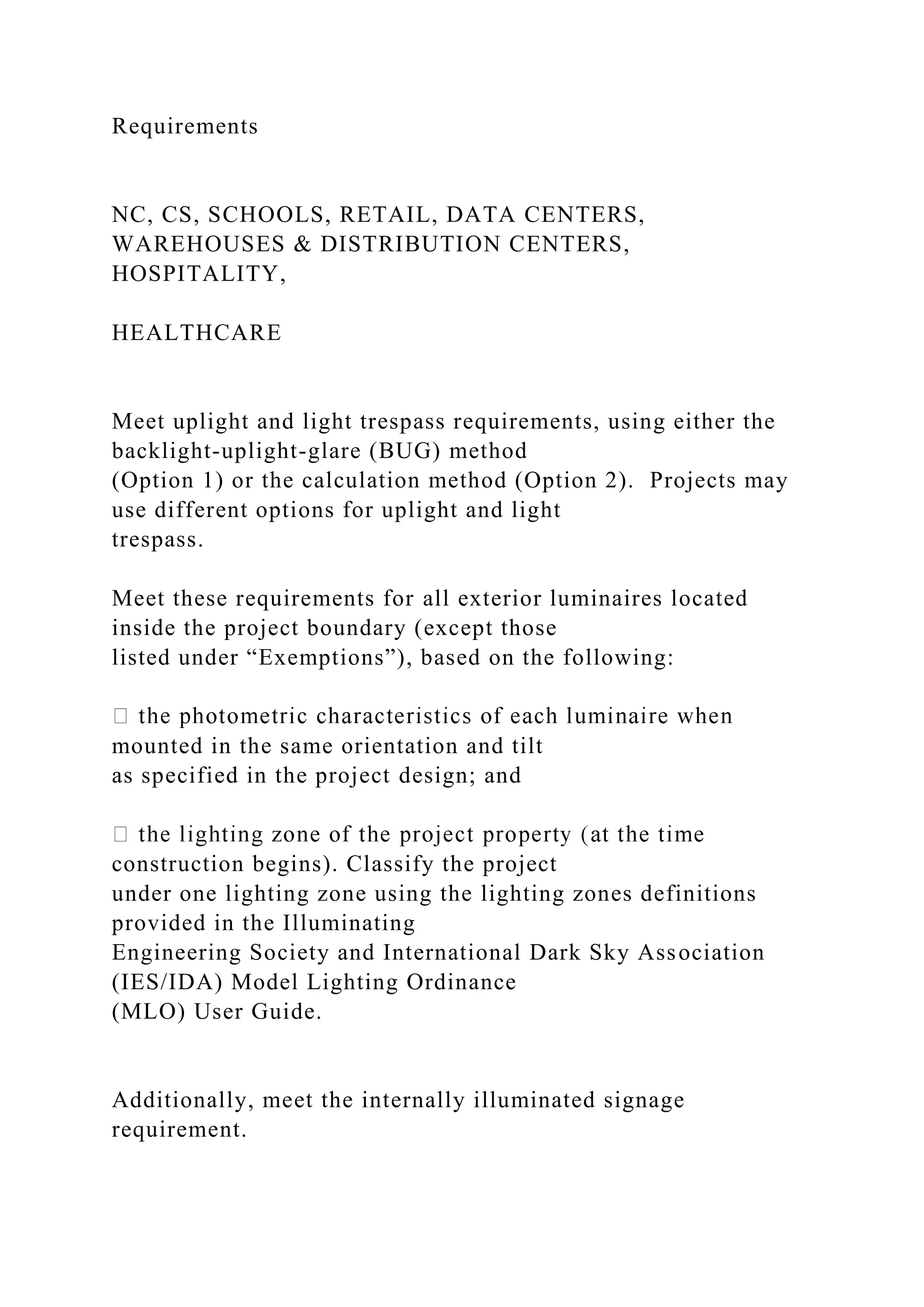Requirements
NC, CS, SCHOOLS, RETAIL, DATA CENTERS,
WAREHOUSES & DISTRIBUTION CENTERS,
HOSPITALITY,
HEALTHCARE
Meet uplight and light trespass requirements, using either the
backlight-uplight-glare (BUG) method
(Option 1) or the calculation method (Option 2). Projects may
use different options for uplight and light
trespass.
Meet these requirements for all exterior luminaires located
inside the project boundary (except those
listed under “Exemptions”), based on the following:
mounted in the same orientation and tilt
as specified in the project design; and
construction begins). Classify the project
under one lighting zone using the lighting zones definitions
provided in the Illuminating
Engineering Society and International Dark Sky Association
(IES/IDA) Model Lighting Ordinance
(MLO) User Guide.
Additionally, meet the internally illuminated signage
requirement.
 