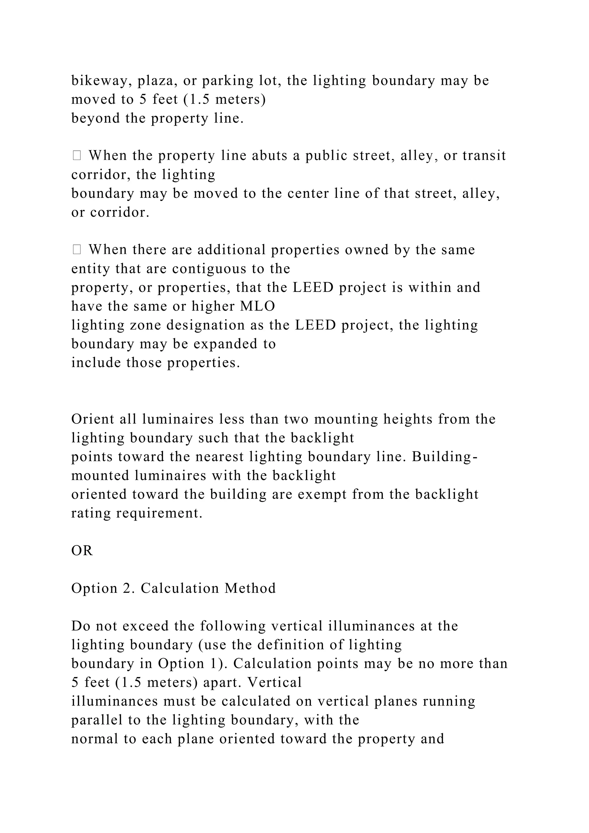 bikeway, plaza, or parking lot, the lighting boundary may be
moved to 5 feet (1.5 meters)
beyond the property line.
corridor, the lighting
boundary may be moved to the center line of that street, alley,
or corridor.
re are additional properties owned by the same
entity that are contiguous to the
property, or properties, that the LEED project is within and
have the same or higher MLO
lighting zone designation as the LEED project, the lighting
boundary may be expanded to
include those properties.
Orient all luminaires less than two mounting heights from the
lighting boundary such that the backlight
points toward the nearest lighting boundary line. Building-
mounted luminaires with the backlight
oriented toward the building are exempt from the backlight
rating requirement.
OR
Option 2. Calculation Method
Do not exceed the following vertical illuminances at the
lighting boundary (use the definition of lighting
boundary in Option 1). Calculation points may be no more than
5 feet (1.5 meters) apart. Vertical
illuminances must be calculated on vertical planes running
parallel to the lighting boundary, with the
normal to each plane oriented toward the property and
 