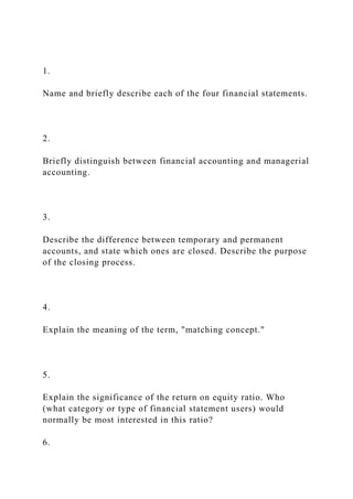 1.
Name and briefly describe each of the four financial statements.
2.
Briefly distinguish between financial accounting and managerial
accounting.
3.
Describe the difference between temporary and permanent
accounts, and state which ones are closed. Describe the purpose
of the closing process.
4.
Explain the meaning of the term, "matching concept."
5.
Explain the significance of the return on equity ratio. Who
(what category or type of financial statement users) would
normally be most interested in this ratio?
6.
 