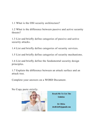 1.1 What is the OSI security architecture?
1.2 What is the difference between passive and active security
threats?
1.3 List and briefly define categories of passive and active
security attacks.
1.4 List and briefly define categories of security services.
1.5 List and briefly define categories of security mechanisms.
1.6 List and briefly define the fundamental security design
principles.
1.7 Explain the difference between an attack surface and an
attack tree.
Complete your answers on a WORD Document.
No Copy paste strictly.
 