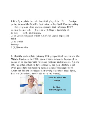1.Briefly explain the role that faith played in U.S. foreign
policy toward the Middle East prior to the Civil War, including
the religious ideas and movements that informed USFP
during this period. Staying with Oren’s template of
power, faith, and fantasy
, can you distinguish which American views expressed
faith
, and which
fantasy
? (1,000 words)
2. Identify and explain primary U.S. geopolitical interests in the
Middle East prior to 1900, even if those interests happened on
occasion to overlap with religious motives and interests. Among
other counter-intuitive developments, can you identify what
Oren considers the positive humanitarian consequences of
American failure to successfully evangelize most local Jews,
Eastern Christians, and Muslims? (700 words).
 