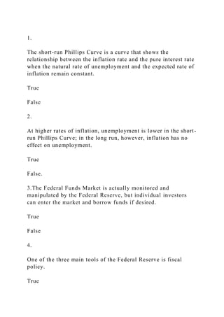 1.
The short-run Phillips Curve is a curve that shows the
relationship between the inflation rate and the pure interest rate
when the natural rate of unemployment and the expected rate of
inflation remain constant.
True
False
2.
At higher rates of inflation, unemployment is lower in the short-
run Phillips Curve; in the long run, however, inflation has no
effect on unemployment.
True
False.
3.The Federal Funds Market is actually monitored and
manipulated by the Federal Reserve, but individual investors
can enter the market and borrow funds if desired.
True
False
4.
One of the three main tools of the Federal Reserve is fiscal
policy.
True
 