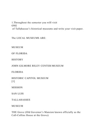 1.Throughout the semester you will visit
ONE
of Tallahassee’s historical museums and write your visit paper.
The LOCAL MUSEUMS ARE:
MUSEUM
OF FLORIDA
HISTORY
JOHN GILMORE RILEY CENTER/MUSEUM
FLORIDA
HISTORIC CAPITOL MUSEUM
[1]
MISSION
SAN LUIS
TALLAHASSEE
MUSEUM
THE Grove (Old Governor’s Mansion known officially as the
Call-Collins House at the Grove)
 
