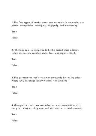 1.The four types of market structures we study in economics are
perfect competition, monopoly, oligopoly, and monopsony.
True
False
2. The long run is considered to be the period when a firm's
inputs are mainly variable and at least one input is fixed.
True
False
3.The government regulates a pure monopoly by setting price
where AVC (average variable costs) = D (demand).
True
False
4.Monopolies, since no close substitutes nor competitors exist,
can price whatever they want and still maximize total revenues.
True
False
 