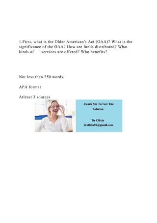 1.First, what is the Older American's Act (OAA)? What is the
significance of the OAA? How are funds distributed? What
kinds of services are offered? Who benefits?
Not less than 250 words.
APA format
Atleast 3 sources
 