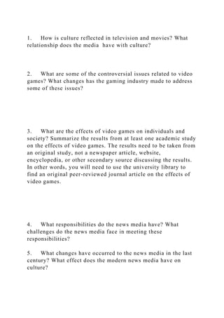 1. How is culture reflected in television and movies? What
relationship does the media have with culture?
2. What are some of the controversial issues related to video
games? What changes has the gaming industry made to address
some of these issues?
3. What are the effects of video games on individuals and
society? Summarize the results from at least one academic study
on the effects of video games. The results need to be taken from
an original study, not a newspaper article, website,
encyclopedia, or other secondary source discussing the results.
In other words, you will need to use the university library to
find an original peer-reviewed journal article on the effects of
video games.
4. What responsibilities do the news media have? What
challenges do the news media face in meeting these
responsibilities?
5. What changes have occurred to the news media in the last
century? What effect does the modern news media have on
culture?
 
