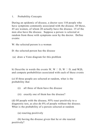 1. Probability Concepts
During an epidemic of disease, a doctor sees 110 people who
have symptoms commonly associated with the disease. Of these,
45 are women, of whom 20 actually have the disease. 15 of the
men also have the disease. Suppose a person is selected at
random from those with symptoms seen by the doctor. Define
events:
W: the selected person is a woman
D: the selected person has the disease
(a) draw a Venn diagram for this problem
nd W|D,
and compute probabilities associated with each of these events
(c) If three people are selected at random, what is the
probability that
(i) all three of them have the disease
(ii) exactly one of them has the disease?
(d) Of people with the disease, 95% react positively to a
diagnostic test, as also do 8% of people without the disease.
What is the probability of a person selected at random
(a) reacting positively
(b) having the disease given that he or she reacted
positively?
 