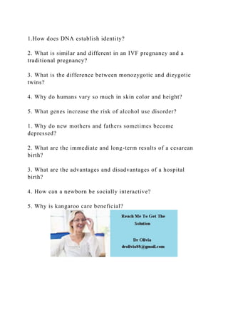 1.How does DNA establish identity?
2. What is similar and different in an IVF pregnancy and a
traditional pregnancy?
3. What is the difference between monozygotic and dizygotic
twins?
4. Why do humans vary so much in skin color and height?
5. What genes increase the risk of alcohol use disorder?
1. Why do new mothers and fathers sometimes become
depressed?
2. What are the immediate and long-term results of a cesarean
birth?
3. What are the advantages and disadvantages of a hospital
birth?
4. How can a newborn be socially interactive?
5. Why is kangaroo care beneficial?
 