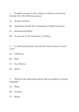 1. Probable reasons for the collapse of Mayan civilization
include all of the following except
A) foreign invasion.
B) population growth that outstripped available resources.
C) prolonged droughts.
D) an increase in the frequency of warfare.
2. In which present-day state did the Chaco canyon culture
exist?
A) California
B) Ohio
C) New Mexico
D) Maine
3. Which of the following cultures did not produce a written
language?
A) Maya
B) Axumite
C) Meroë
 