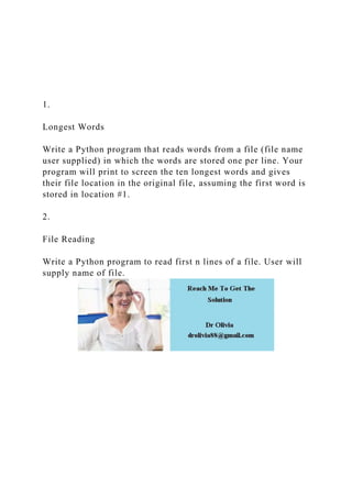 1.
Longest Words
Write a Python program that reads words from a file (file name
user supplied) in which the words are stored one per line. Your
program will print to screen the ten longest words and gives
their file location in the original file, assuming the first word is
stored in location #1.
2.
File Reading
Write a Python program to read first n lines of a file. User will
supply name of file.
 