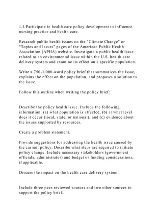 1.4 Participate in health care policy development to influence
nursing practice and health care.
Research public health issues on the "Climate Change" or
"Topics and Issues" pages of the American Public Health
Association (APHA) website. Investigate a public health issue
related to an environmental issue within the U.S. health care
delivery system and examine its effect on a specific population.
Write a 750-1,000-word policy brief that summarizes the issue,
explains the effect on the population, and proposes a solution to
the issue.
Follow this outline when writing the policy brief:
Describe the policy health issue. Include the following
information: (a) what population is affected, (b) at what level
does it occur (local, state, or national), and (c) evidence about
the issues supported by resources.
Create a problem statement.
Provide suggestions for addressing the health issue caused by
the current policy. Describe what steps are required to initiate
policy change. Include necessary stakeholders (government
officials, administrator) and budget or funding considerations,
if applicable.
Discuss the impact on the health care delivery system.
Include three peer-reviewed sources and two other sources to
support the policy brief.
 