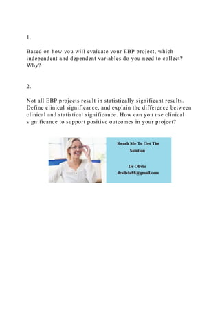 1.
Based on how you will evaluate your EBP project, which
independent and dependent variables do you need to collect?
Why?
2.
Not all EBP projects result in statistically significant results.
Define clinical significance, and explain the difference between
clinical and statistical significance. How can you use clinical
significance to support positive outcomes in your project?
 