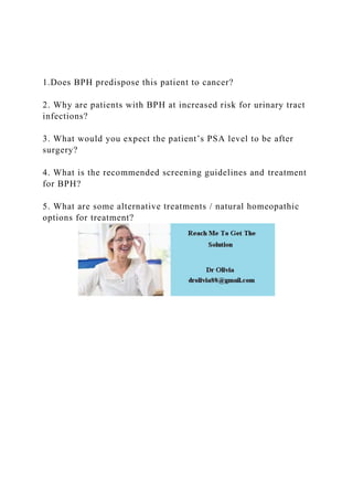 1.Does BPH predispose this patient to cancer?
2. Why are patients with BPH at increased risk for urinary tract
infections?
3. What would you expect the patient’s PSA level to be after
surgery?
4. What is the recommended screening guidelines and treatment
for BPH?
5. What are some alternative treatments / natural homeopathic
options for treatment?
 