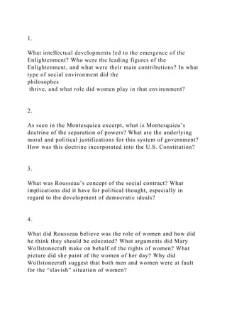 1.
What intellectual developments led to the emergence of the
Enlightenment? Who were the leading figures of the
Enlightenment, and what were their main contributions? In what
type of social environment did the
philosophes
thrive, and what role did women play in that environment?
2.
As seen in the Montesquieu excerpt, what is Montesquieu’s
doctrine of the separation of powers? What are the underlying
moral and political justifications for this system of government?
How was this doctrine incorporated into the U.S. Constitution?
3.
What was Rousseau’s concept of the social contract? What
implications did it have for political thought, especially in
regard to the development of democratic ideals?
4.
What did Rousseau believe was the role of women and how did
he think they should be educated? What arguments did Mary
Wollstonecraft make on behalf of the rights of women? What
picture did she paint of the women of her day? Why did
Wollstonecraft suggest that both men and women were at fault
for the “slavish” situation of women?
 