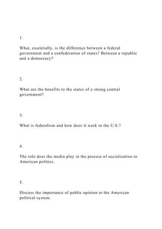 1.
What, essentially, is the difference between a federal
government and a confederation of states? Between a republic
and a democracy?
2.
What are the benefits to the states of a strong central
government?
3.
What is federalism and how does it work in the U.S.?
4.
The role does the media play in the process of socialization to
American politics.
5.
Discuss the importance of public opinion to the American
political system.
 