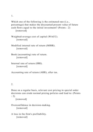 1.
Which one of the following is the estimated rate (i.e.,
percentage) that makes the discounted present value of future
cash flows equal to the initial investment? (Points : 2)
[removed]
Weighted-average cost of capital (WACC).
[removed]
Modified internal rate of return (MIRR).
[removed]
Book (accounting) rate of return.
[removed]
Internal rate of return (IRR).
[removed]
Accounting rate of return (ARR), after tax.
2.
Done on a regular basis, relevant cost pricing in special order
decisions can erode normal pricing policies and lead to: (Points
: 2)
[removed]
Overconfidence in decision-making.
[removed]
A loss in the firm's profitability.
[removed]
 