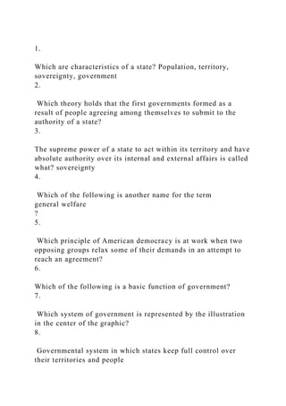 1.
Which are characteristics of a state? Population, territory,
sovereignty, government
2.
Which theory holds that the first governments formed as a
result of people agreeing among themselves to submit to the
authority of a state?
3.
The supreme power of a state to act within its territory and have
absolute authority over its internal and external affairs is called
what? sovereignty
4.
Which of the following is another name for the term
general welfare
?
5.
Which principle of American democracy is at work when two
opposing groups relax some of their demands in an attempt to
reach an agreement?
6.
Which of the following is a basic function of government?
7.
Which system of government is represented by the illustration
in the center of the graphic?
8.
Governmental system in which states keep full control over
their territories and people
 