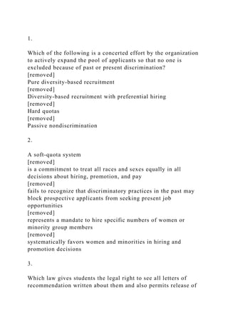 1.
Which of the following is a concerted effort by the organization
to actively expand the pool of applicants so that no one is
excluded because of past or present discrimination?
[removed]
Pure diversity-based recruitment
[removed]
Diversity-based recruitment with preferential hiring
[removed]
Hard quotas
[removed]
Passive nondiscrimination
2.
A soft-quota system
[removed]
is a commitment to treat all races and sexes equally in all
decisions about hiring, promotion, and pay
[removed]
fails to recognize that discriminatory practices in the past may
block prospective applicants from seeking present job
opportunities
[removed]
represents a mandate to hire specific numbers of women or
minority group members
[removed]
systematically favors women and minorities in hiring and
promotion decisions
3.
Which law gives students the legal right to see all letters of
recommendation written about them and also permits release of
 