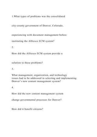 1.What types of problems was the consolidated
city-county government of Denver, Colorado,
experiencing with document management before
instituting the Alfresco ECM system?
2.
How did the Alfresco ECM system provide a
solution to these problems?
3.
What management, organization, and technology
issues had to be addressed in selecting and implementing
Denver’s new content management system?
4.
How did the new content management system
change governmental processes for Denver?
How did it benefit citizens?
 
